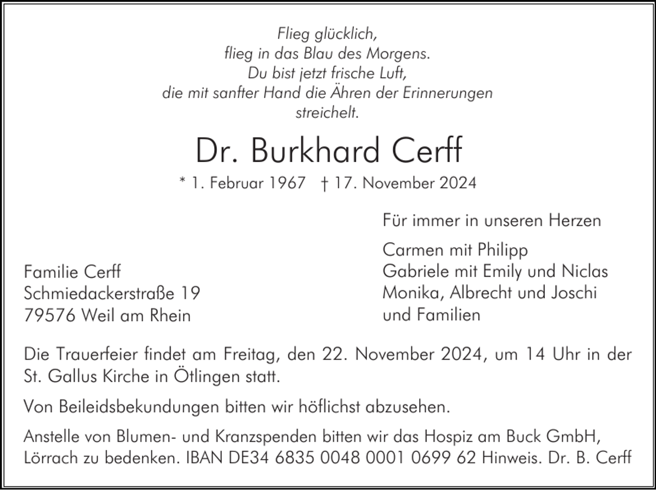 <p>Flieg glücklich,<br />flieg in das Blau des Morgens.<br />Du bist jetzt frische Luft,<br />die mit sanfter Hand die Ähren der Erinnerungen<br />streichelt.</p><p>Dr. Burkhard Cerff<br />* 1. Februar 1967 † 17. November 2024</p><p>Für immer in unseren Herzen<br />Familie Cerff<br />Schmiedackerstraße 19<br />79576 Weil am Rhein</p><p>Carmen mit Philipp<br />Gabriele mit Emily und Niclas<br />Monika, Albrecht und Joschi<br />und Familien</p><p>Die Trauerfeier findet am Freitag, den 22. November 2024, um 14 Uhr in der<br />St. Gallus Kirche in Ötlingen statt.<br />Von Beileidsbekundungen bitten wir höflichst abzusehen.<br />Anstelle von Blumen- und Kranzspenden bitten wir das Hospiz am Buck GmbH,<br />Lörrach zu bedenken. IBAN DE34 6835 0048 0001 0699 62 Hinweis. Dr. B. Cerff</p>