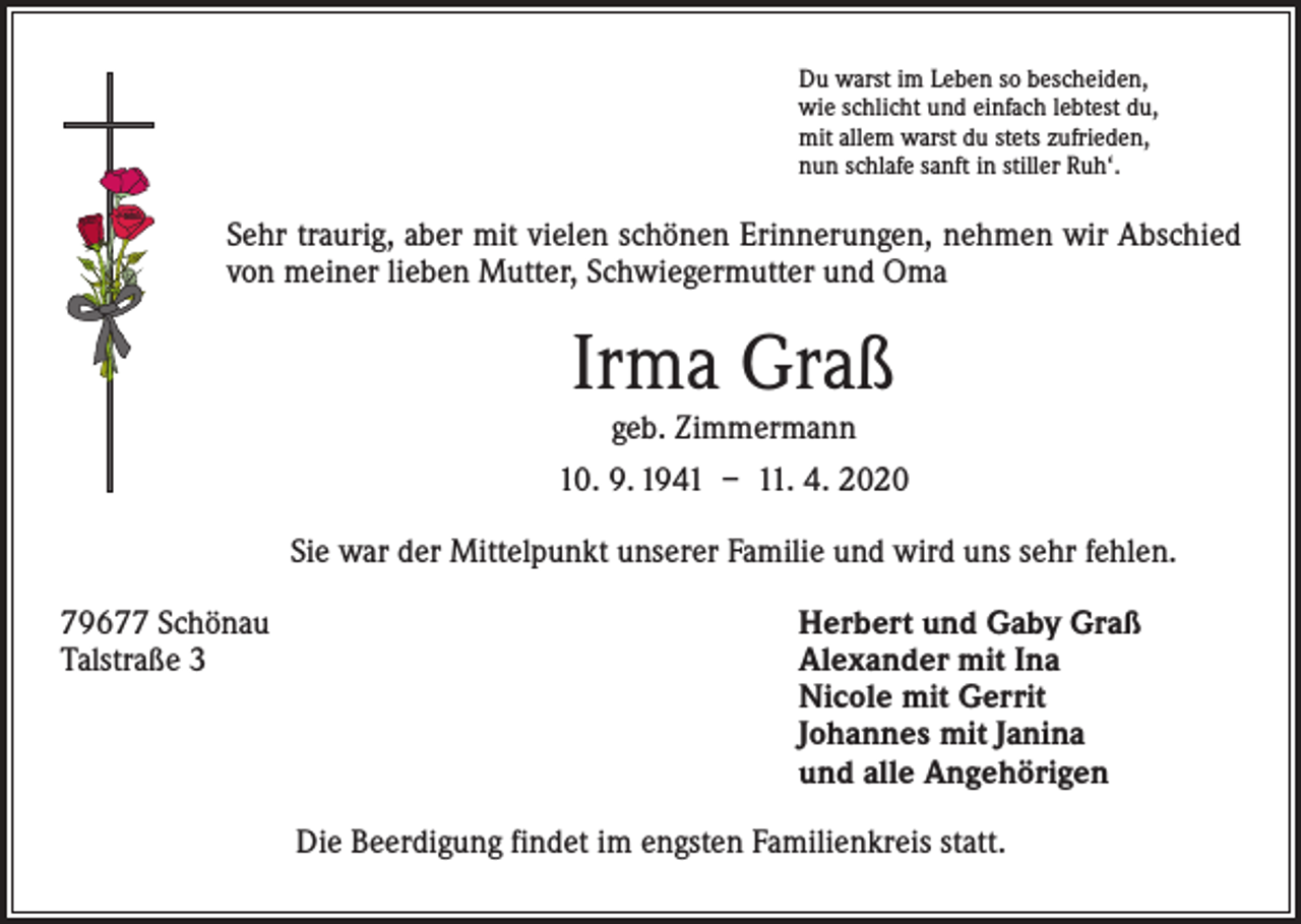 <p>Du warst im Leben so bescheiden,<br />wie schlicht und einfach lebtest du,<br />mit allem warst du stets zufrieden,<br />nun schlafe sanft in stiller Ruh‘.</p><p>Sehr traurig, aber mit vielen schönen Erinnerungen, nehmen wir Abschied<br />von meiner lieben Mutter, Schwiegermutter und Oma</p><p>Irma Graß<br />geb. Zimmermann</p><p>10. 9. 1941 – 11. 4. 2020<br />Sie war der Mittelpunkt unserer Familie und wird uns sehr fehlen.<br />79677 Schönau<br />Talstraße 3</p><p>Herbert und Gaby Graß<br />Alexander mit Ina<br />Nicole mit Gerrit<br />Johannes mit Janina<br />und alle Angehörigen<br />Die Beerdigung findet im engsten Familienkreis statt.</p>