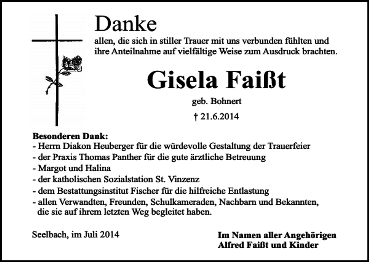 <p>Danke</p><p>allen, die sich in stiller Trauer mit uns verbunden fühlten und<br />ihre Anteilnahme auf vielfältige Weise zum Ausdruck brachten.</p><p>Gisela Faißt<br />geb. Bohnert<br />† 21.6.2014<br />Besonderen Dank:<br />- Herrn Diakon Heuberger für die würdevolle Gestaltung der Trauerfeier<br />- der Praxis Thomas Panther für die gute ärztliche Betreuung<br />- Margot und Halina<br />- der katholischen Sozialstation St. Vinzenz<br />- dem Bestattungsinstitut Fischer für die hilfreiche Entlastung<br />- allen Verwandten, Freunden, Schulkameraden, Nachbarn und Bekannten,<br />die sie auf ihrem letzten Weg begleitet haben.<br />Seelbach, im Juli 2014</p><p>Im Namen aller Angehörigen<br />Alfred Faißt und Kinder</p>