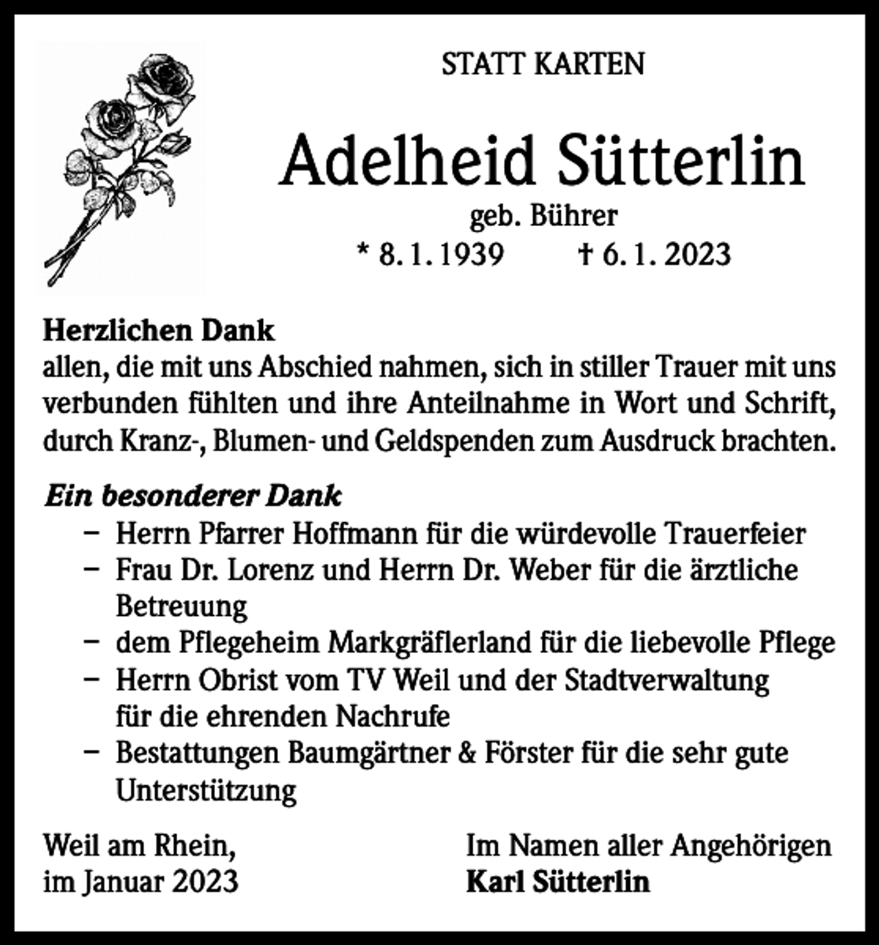 <p>STATT KARTEN</p><p>Adelheid Sütterlin<br />geb. Bührer<br />* 8. 1. 1939<br />† 6. 1. 2023</p><p>Herzlichen Dank<br />allen, die mit uns Abschied nahmen, sich in stiller Trauer mit uns<br />verbunden fühlten und ihre Anteilnahme in Wort und Schrift,<br />durch Kranz-, Blumen- und Geldspenden zum Ausdruck brachten.<br />Ein besonderer Dank<br />– Herrn Pfarrer Hoffmann für die würdevolle Trauerfeier<br />– Frau Dr. Lorenz und Herrn Dr. Weber für die ärztliche<br />Betreuung<br />– dem Pflegeheim Markgräflerland für die liebevolle Pflege<br />– Herrn Obrist vom TV Weil und der Stadtverwaltung<br />für die ehrenden Nachrufe<br />– Bestattungen Baumgärtner &amp; Förster für die sehr gute<br />Unterstützung<br />Weil am Rhein,<br />im Januar 2023</p><p>Im Namen aller Angehörigen<br />Karl Sütterlin</p>