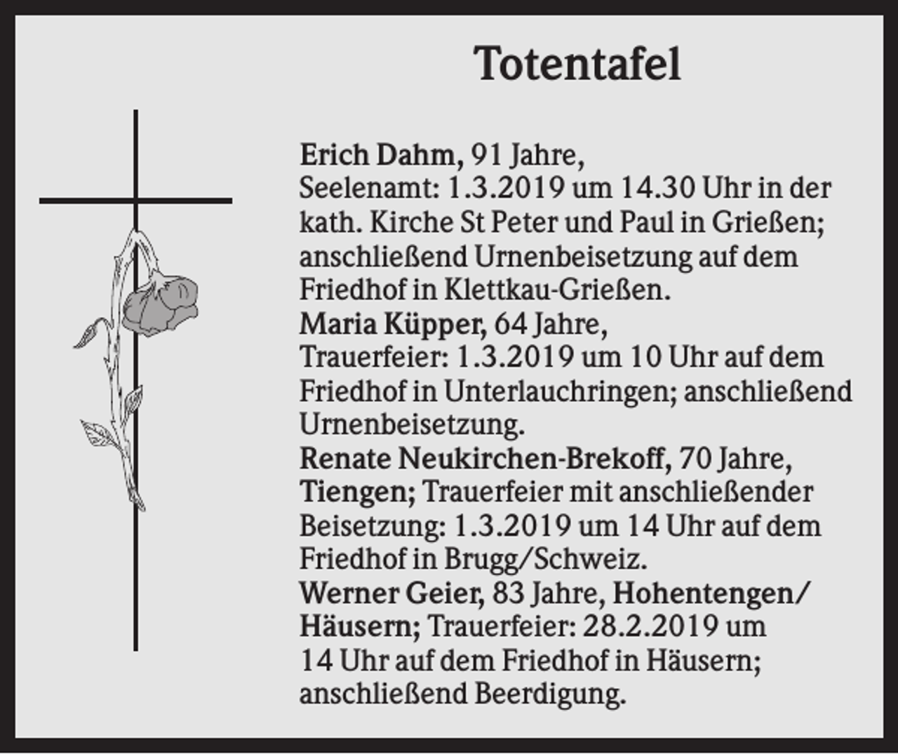 <p>Totentafel<br />Erich Dahm, 91 Jahre,<br />Seelenamt: 1.3.2019 um 14.30 Uhr in der<br />kath. Kirche St Peter und Paul in Grießen;<br />anschließend Urnenbeisetzung auf dem<br />Friedhof in Klettkau-Grießen.<br />Maria Küpper, 64 Jahre,<br />Trauerfeier: 1.3.2019 um 10 Uhr auf dem<br />Friedhof in Unterlauchringen; anschließend<br />Urnenbeisetzung.<br />Renate Neukirchen-Brekoff, 70 Jahre,<br />Tiengen; Trauerfeier mit anschließender<br />Beisetzung: 1.3.2019 um 14 Uhr auf dem<br />Friedhof in Brugg/Schweiz.<br />Werner Geier, 83 Jahre, Hohentengen/<br />Häusern; Trauerfeier: 28.2.2019 um<br />14 Uhr auf dem Friedhof in Häusern;<br />anschließend Beerdigung.</p>