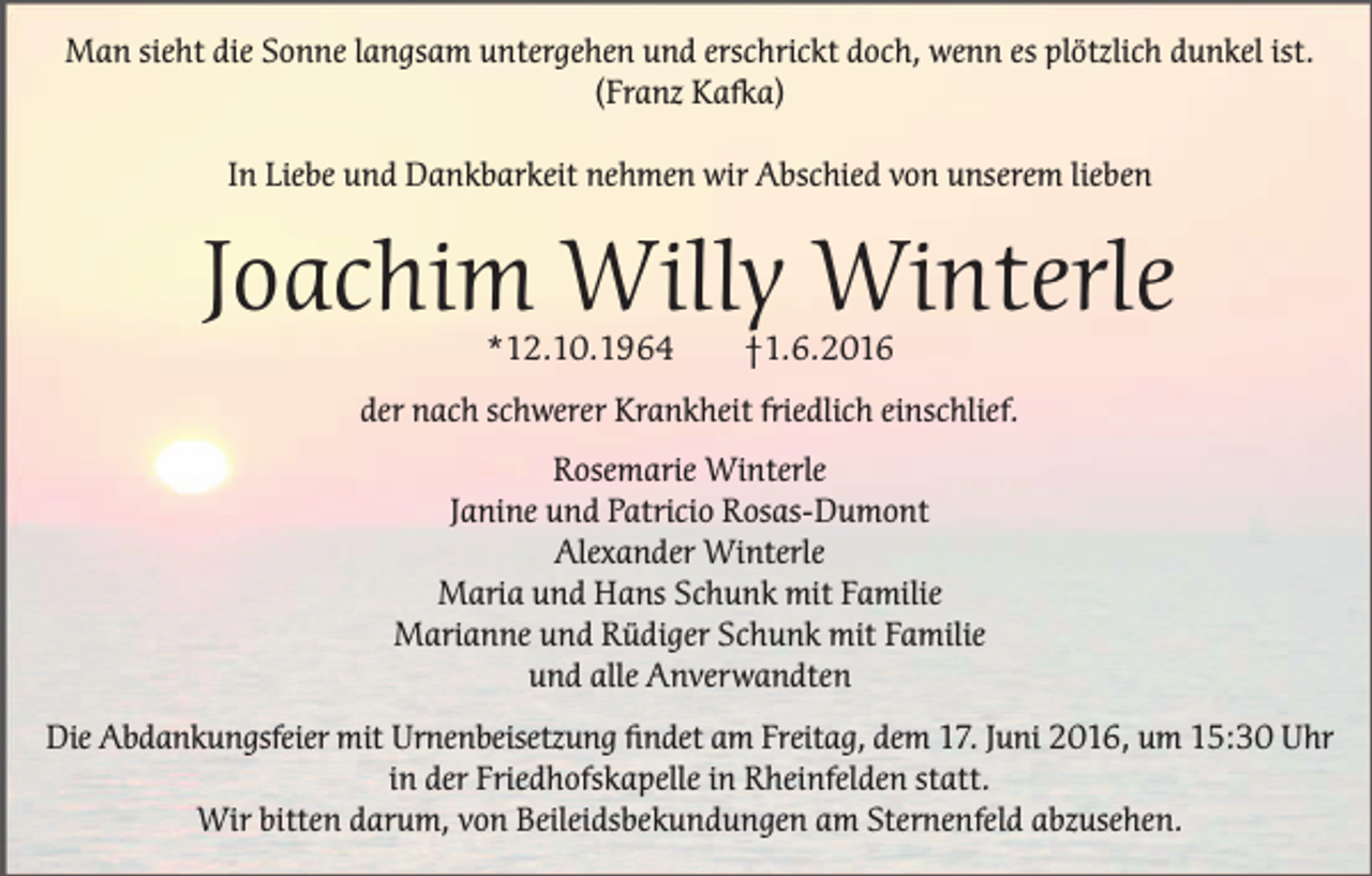 <p>Man sieht die Sonne langsam untergehen und erschrickt doch, wenn es plötzlich dunkel ist.<br />(Franz Kafka)<br />In Liebe und Dankbarkeit nehmen wir Abschied von unserem lieben</p><p>Joachim Willy Winterle<br />*12.10.1964</p><p>†1.6.2016</p><p>der nach schwerer Krankheit friedlich einschlief.<br />Rosemarie Winterle<br />Janine und Patricio Rosas-Dumont<br />Alexander Winterle<br />Maria und Hans Schunk mit Familie<br />Marianne und Rüdiger Schunk mit Familie<br />und alle Anverwandten<br />Die Abdankungsfeier mit Urnenbeisetzung findet am Freitag, dem 17. Juni 2016, um 15:30 Uhr<br />in der Friedhofskapelle in Rheinfelden statt.<br />Wir bitten darum, von Beileidsbekundungen am Sternenfeld abzusehen.</p>