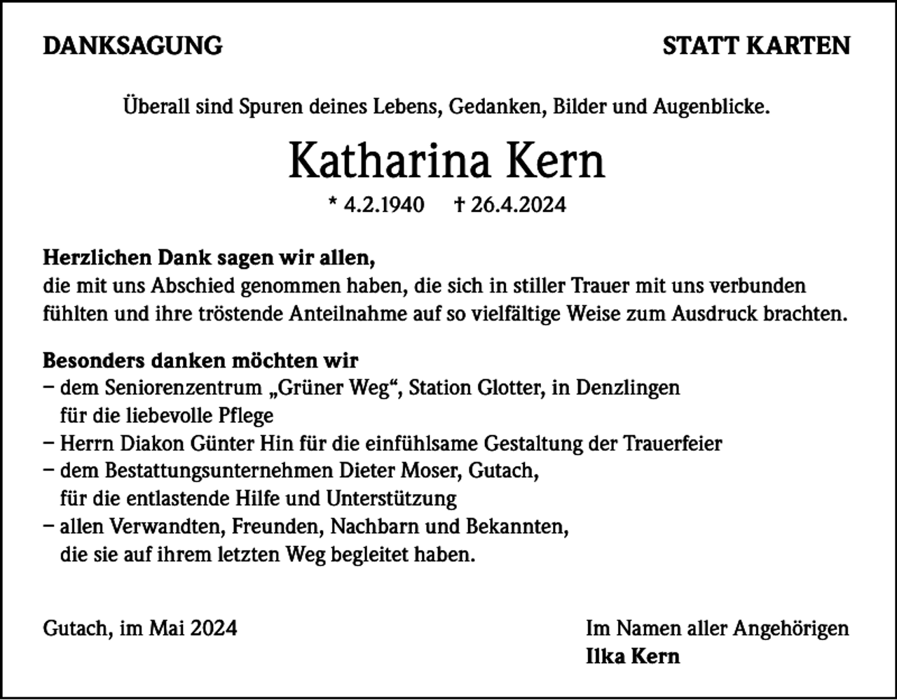 <p>DANKSAGUNG</p><p>STATT KARTEN</p><p>Überall sind Spuren deines Lebens, Gedanken, Bilder und Augenblicke.</p><p>Katharina Kern<br />* 4.2.1940</p><p>† 26.4.2024</p><p>Herzlichen Dank sagen wir allen,<br />die mit uns Abschied genommen haben, die sich in stiller Trauer mit uns verbunden<br />fühlten und ihre tröstende Anteilnahme auf so vielfältige Weise zum Ausdruck brachten.<br />Besonders danken möchten wir<br />– d em Seniorenzentrum „Grüner Weg“, Station Glotter, in Denzlingen<br />für die liebevolle Pflege<br />– Herrn Diakon Günter Hin für die einfühlsame Gestaltung der Trauerfeier<br />– dem Bestattungsunternehmen Dieter Moser, Gutach,<br />für die entlastende Hilfe und Unterstützung<br />– allen Verwandten, Freunden, Nachbarn und Bekannten,<br />die sie auf ihrem letzten Weg begleitet haben.<br />Gutach, im Mai 2024</p><p>Im Namen aller Angehörigen<br />Ilka Kern</p>