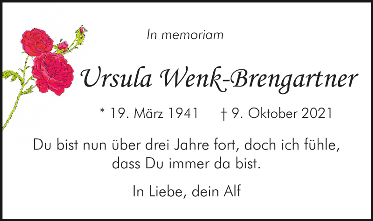 <p>In memoriam</p><p>Ursula Wenk-Brengartner<br />* 19. März 1941</p><p>† 9. Oktober 2021</p><p>Du bist nun über drei Jahre fort, doch ich fühle,<br />dass Du immer da bist.<br />In Liebe, dein Alf</p>