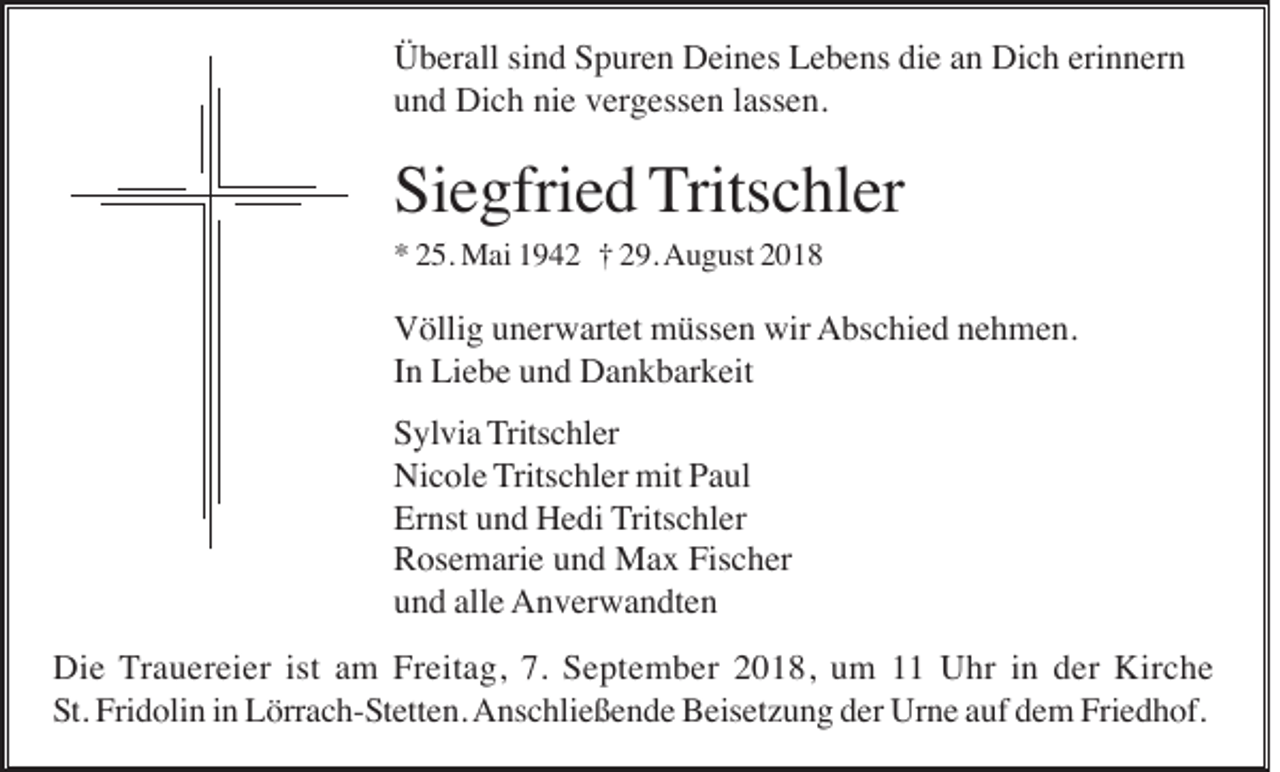 <p>Überall sind Spuren Deines Lebens die an Dich erinnern<br />und Dich nie vergessen lassen.</p><p>Siegfried Tritschler<br />* 25. Mai 1942 † 29. August 2018</p><p>Völlig unerwartet müssen wir Abschied nehmen.<br />In Liebe und Dankbarkeit<br />Sylvia Tritschler<br />Nicole Tritschler mit Paul<br />Ernst und Hedi Tritschler<br />Rosemarie und Max Fischer<br />und alle Anverwandten<br />Die Trauereier ist am Freitag, 7. September 2018, um 11 Uhr in der Kirche<br />St. Fridolin in Lörrach-Stetten. Anschließende Beisetzung der Urne auf dem Friedhof.</p>