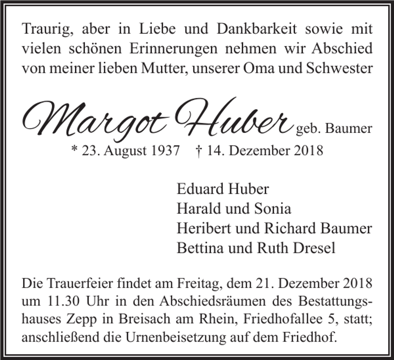 <p>Traurig, aber in Liebe und Dankbarkeit sowie mit<br />vielen schönen Erinnerungen nehmen wir Abschied<br />von meiner lieben Mutter, unserer Oma und Schwester</p><p>Margot Huber<br />* 23. August 1937</p><p>geb. Baumer</p><p>† 14. Dezember 2018</p><p>Eduard Huber<br />Harald und Sonia<br />Heribert und Richard Baumer<br />Bettina und Ruth Dresel<br />Die Trauerfeier findet am Freitag, dem 21. Dezember 2018<br />um 11.30 Uhr in den Abschiedsräumen des Bestattungshauses Zepp in Breisach am Rhein, Friedhofallee 5, statt;<br />anschließend die Urnenbeisetzung auf dem Friedhof.</p>