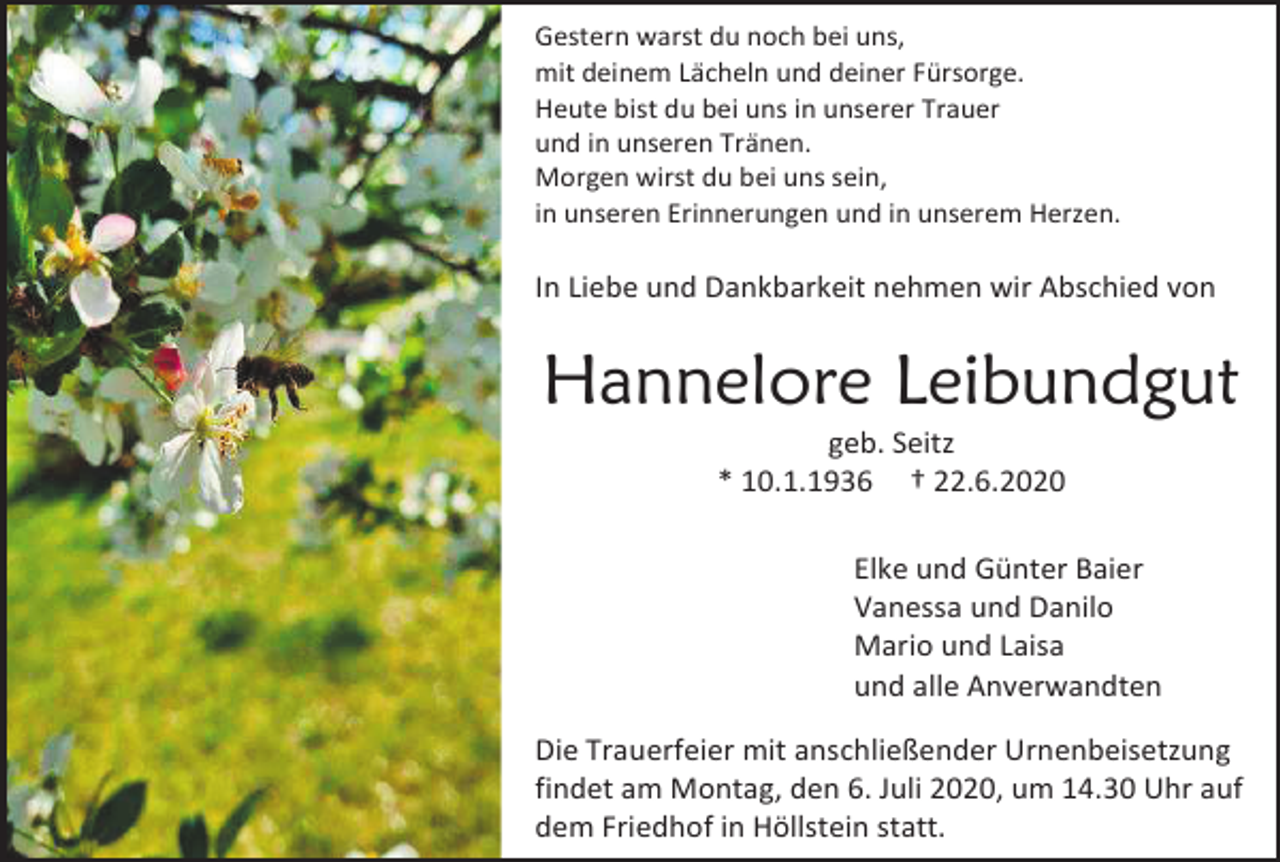 <p>Gestern warst du noch bei uns,<br />mit deinem Lächeln und deiner Fürsorge.<br />Heute bist du bei uns in unserer Trauer<br />und in unseren Tränen.<br />Morgen wirst du bei uns sein,<br />in unseren Erinnerungen und in unserem Herzen.</p><p>In Liebe und Dankbarkeit nehmen wir Abschied von</p><p>Hannelore Leibundgut<br />geb. Seitz<br />* 10.1.1936 † 22.6.2020<br />Elke und Günter Baier<br />Vanessa und Danilo<br />Mario und Laisa<br />und alle Anverwandten<br />Die Trauerfeier mit anschließender Urnenbeisetzung<br />findet am Montag, den 6. Juli 2020, um 14.30 Uhr auf<br />dem Friedhof in Höllstein statt.</p>