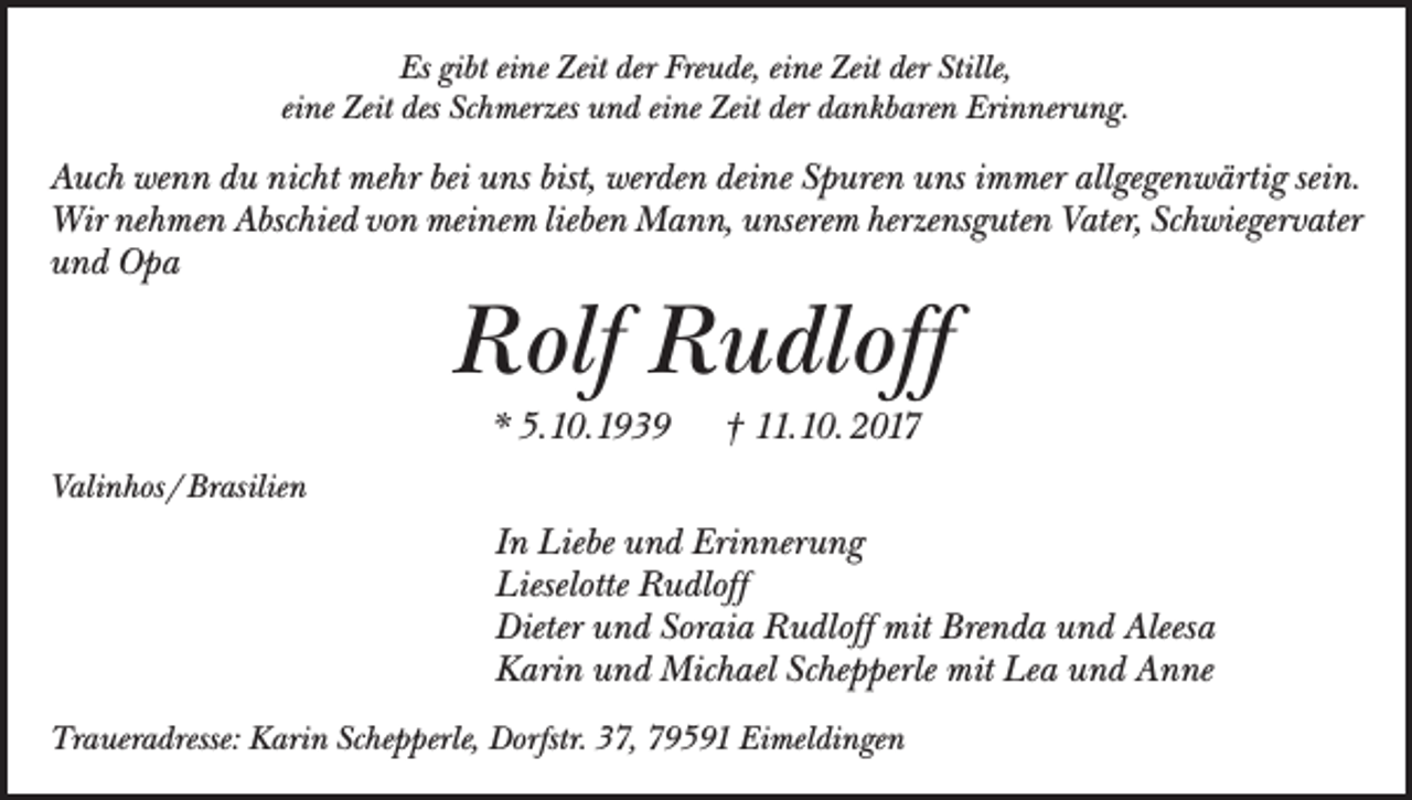 <p>Es gibt eine Zeit der Freude, eine Zeit der Stille,<br />eine Zeit des Schmerzes und eine Zeit der dankbaren Erinnerung.</p><p>Auch wenn du nicht mehr bei uns bist, werden deine Spuren uns immer allgegenwärtig sein.<br />Wir nehmen Abschied von meinem lieben Mann, unserem herzensguten Vater, Schwiegervater<br />und Opa</p><p>Rolf Rudloff<br />* 5.10.1939 † 11.10. 2017</p><p>Valinhos / Brasilien</p><p>In Liebe und Erinnerung<br />Lieselotte Rudloff<br />Dieter und Soraia Rudloff mit Brenda und Aleesa<br />Karin und Michael Schepperle mit Lea und Anne<br />Traueradresse: Karin Schepperle, Dorfstr. 37, 79591 Eimeldingen</p>