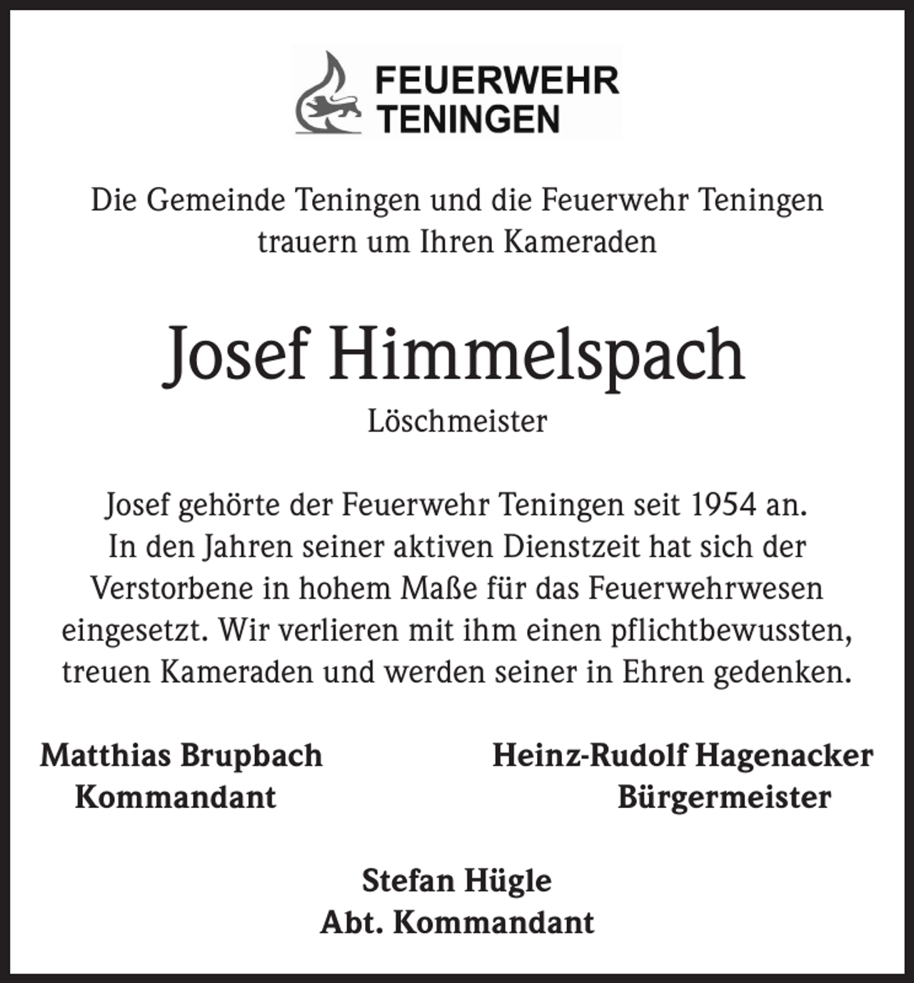 <p>Die Gemeinde Teningen und die Feuerwehr Teningen<br />trauern um Ihren Kameraden</p><p>Josef Himmelspach<br />Löschmeister<br />Josef gehörte der Feuerwehr Teningen seit 1954 an.<br />In den Jahren seiner aktiven Dienstzeit hat sich der<br />Verstorbene in hohem Maße für das Feuerwehrwesen<br />eingesetzt. Wir verlieren mit ihm einen pflichtbewussten,<br />treuen Kameraden und werden seiner in Ehren gedenken.<br />Matthias Brupbach<br />Kommandant</p><p>Heinz-Rudolf Hagenacker<br />Bürgermeister</p><p>Stefan Hügle<br />Abt. Kommandant</p>