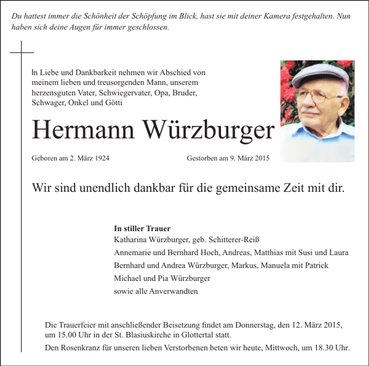 <p>Du hattest immer die Schönheit der Schöpfung im Blick, hast sie mit deiner Kamera festgehalten. Nun<br />haben sich deine Augen für immer geschlossen.</p><p>In Liebe und Dankbarkeit nehmen wir Abschied von<br />meinem lieben und treusorgenden Mann, unserem<br />herzensguten Vater, Schwiegervater, Opa, Bruder,<br />Schwager, Onkel und Götti</p><p>Hermann Würzburger<br />Geboren am 2. März 1924</p><p>Gestorben am 9. März 2015</p><p>Wir sind unendlich dankbar für die gemeinsame Zeit mit dir.<br />In stiller Trauer<br />Katharina Würzburger, geb. Schitterer-Reiß<br />Annemarie und Bernhard Hoch, Andreas, Matthias mit Susi und Laura<br />Bernhard und Andrea Würzburger, Markus, Manuela mit Patrick<br />Michael und Pia Würzburger<br />sowie alle Anverwandten</p><p>Die Trauerfeier mit anschließender Beisetzung findet am Donnerstag, den 12. März 2015,<br />um 15.00 Uhr in der St. Blasiuskirche in Glottertal statt.<br />Den Rosenkranz für unseren lieben Verstorbenen beten wir heute, Mittwoch, um 18.30 Uhr.</p>