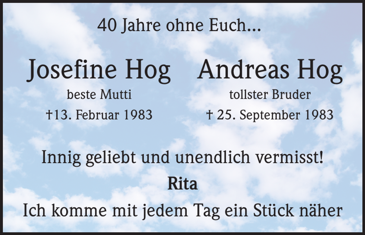 <p>40 Jahre ohne Euch...</p><p>Josefine Hog Andreas Hog<br />beste Mutti<br />†13. Februar 1983</p><p>tollster Bruder<br />† 25. September 1983</p><p>Innig geliebt und unendlich vermisst!<br />Rita<br />Ich komme mit jedem Tag ein Stück näher</p>