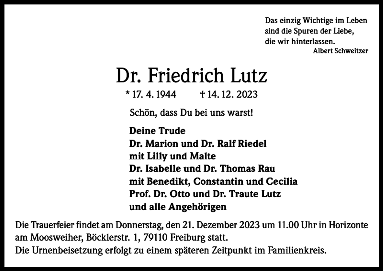 <p>Das einzig Wichtige im Leben<br />sind die Spuren der Liebe,<br />die wir hinterlassen.</p><p>Albert Schweitzer</p><p>Dr. Friedrich Lutz<br />* 17. 4. 1944</p><p>† 14. 12. 2023</p><p>Schön, dass Du bei uns warst!<br />Deine Trude<br />Dr. Marion und Dr. Ralf Riedel<br />mit Lilly und Malte<br />Dr. Isabelle und Dr. Thomas Rau<br />mit Benedikt, Constantin und Cecilia<br />Prof. Dr. Otto und Dr. Traute Lutz<br />und alle Angehörigen<br />Die Trauerfeier findet am Donnerstag, den 21. Dezember 2023 um 11.00 Uhr in Horizonte<br />am Moosweiher, Böcklerstr. 1, 79110 Freiburg statt.<br />Die Urnenbeisetzung erfolgt zu einem späteren Zeitpunkt im Familienkreis.</p>