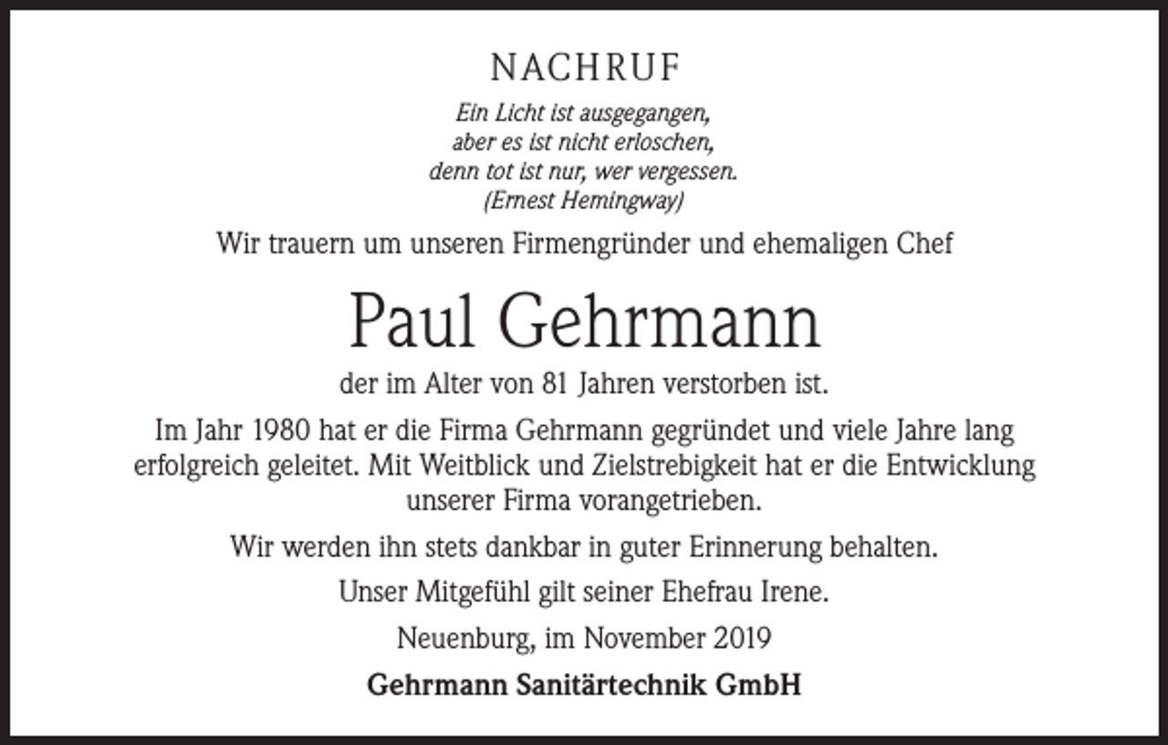 <p>NACHRUF<br />Ein Licht ist ausgegangen,<br />aber es ist nicht erloschen,<br />denn tot ist nur, wer vergessen.<br />(Ernest Hemingway)</p><p>Wir trauern um unseren Firmengründer und ehemaligen Chef</p><p>Paul Gehrmann</p><p>der im Alter von 81 Jahren verstorben ist.<br />Im Jahr 1980 hat er die Firma Gehrmann gegründet und viele Jahre lang<br />­erfolgreich geleitet. Mit Weitblick und Zielstrebigkeit hat er die Entwicklung<br />unserer Firma vorangetrieben.<br />Wir werden ihn stets dankbar in guter Erinnerung behalten.<br />Unser Mitgefühl gilt seiner Ehefrau Irene.<br />Neuenburg, im November 2019<br />Gehrmann Sanitärtechnik GmbH</p>