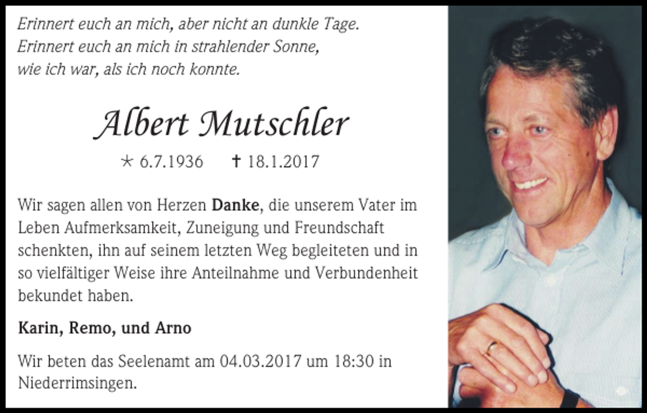 <p>Erinnert euch an mich, aber nicht an dunkle Tage.<br />Erinnert euch an mich in strahlender Sonne,<br />wie ich war, als ich noch konnte.</p><p>Albert Mutschler<br /> 6.7.1936</p><p> 18.1.2017</p><p>Wir sagen allen von Herzen Danke, die unserem Vater im<br />Leben Aufmerksamkeit, Zuneigung und Freundschaft<br />schenkten, ihn auf seinem letzten Weg begleiteten und in<br />so vielfältiger Weise ihre Anteilnahme und Verbundenheit<br />bekundet haben.<br />Karin, Remo, und Arno<br />Wir beten das Seelenamt am 04.03.2017 um 18:30 in<br />Niederrimsingen.</p>