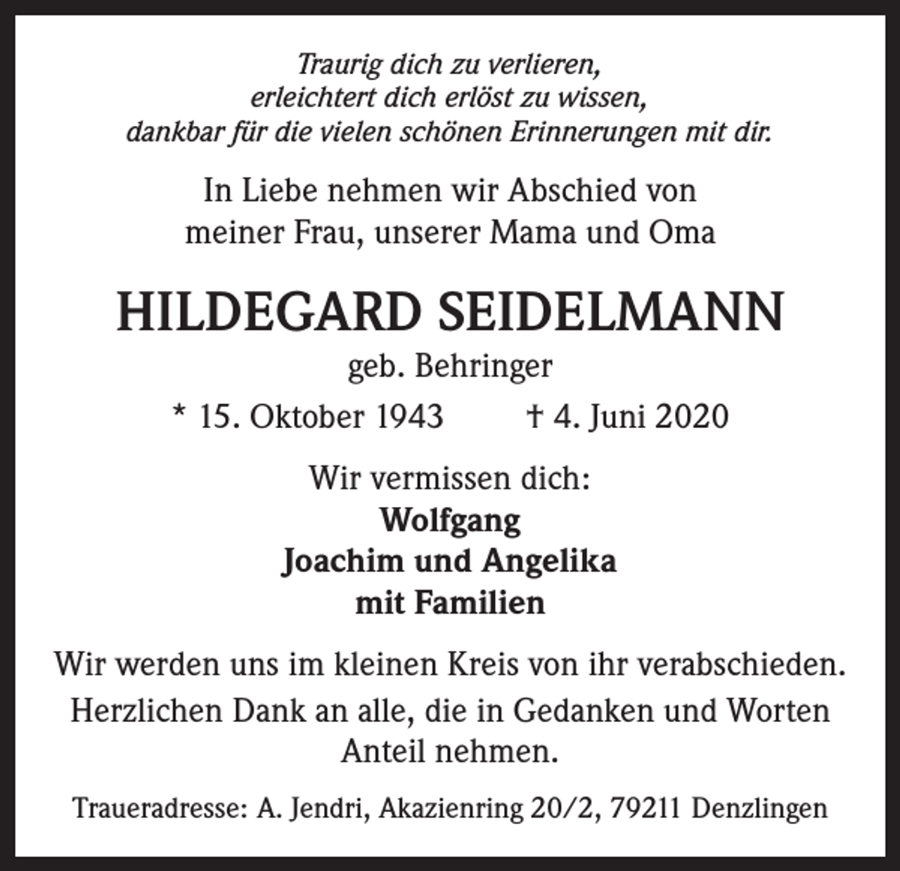 <p>Traurig dich zu verlieren,<br />erleichtert dich erlöst zu wissen,<br />dankbar für die vielen schönen Erinnerungen mit dir.</p><p>In Liebe nehmen wir Abschied von<br />meiner Frau, unserer Mama und Oma</p><p>HILDEGARD SEIDELMANN<br />geb. Behringer<br />* 15. Oktober 1943<br />† 4. Juni 2020<br />Wir vermissen dich:<br />Wolfgang<br />Joachim und Angelika<br />mit Familien<br />Wir werden uns im kleinen Kreis von ihr verabschieden.<br />Herzlichen Dank an alle, die in Gedanken und Worten<br />Anteil nehmen.<br />Traueradresse: A. Jendri, Akazienring 20/2, 79211 Denzlingen</p>