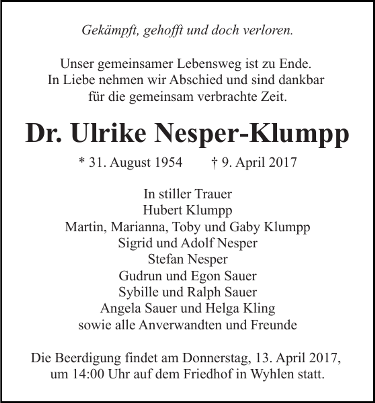 <p>Gekämpft, gehofft und doch verloren.<br />Unser gemeinsamer Lebensweg ist zu Ende.<br />In Liebe nehmen wir Abschied und sind dankbar<br />für die gemeinsam verbrachte Zeit.</p><p>Dr. Ulrike Nesper-Klumpp<br />* 31. August 1954</p><p>† 9. April 2017</p><p>In stiller Trauer<br />Hubert Klumpp<br />Martin, Marianna, Toby und Gaby Klumpp<br />Sigrid und Adolf Nesper<br />Stefan Nesper<br />Gudrun und Egon Sauer<br />Sybille und Ralph Sauer<br />Angela Sauer und Helga Kling<br />sowie alle Anverwandten und Freunde<br />Die Beerdigung findet am Donnerstag, 13. April 2017,<br />um 14:00 Uhr auf dem Friedhof in Wyhlen statt.</p>