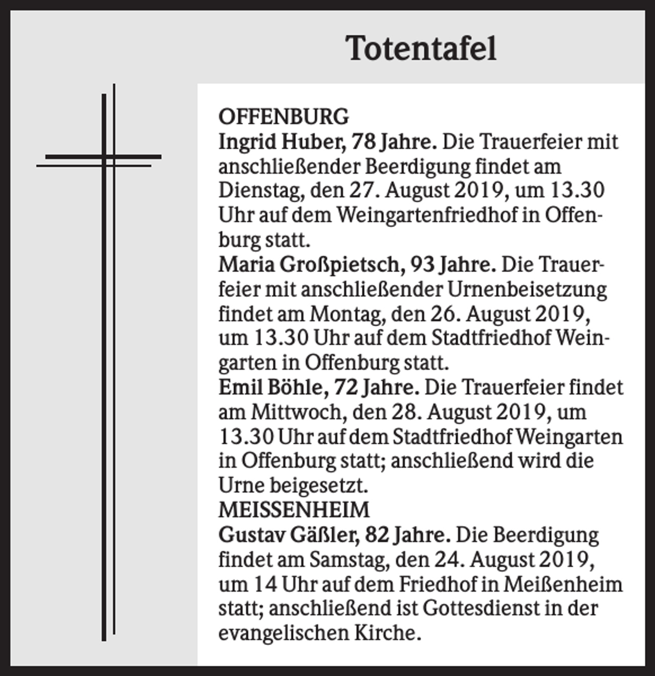 <p>Totentafel<br />OFFENBURG<br />Ingrid Huber, 78 Jahre. Die Trauerfeier mit<br />anschließender Beerdigung findet am<br />Dienstag, den 27. August 2019, um 13.30<br />Uhr auf dem Weingartenfriedhof in Offenburg statt.<br />Maria Großpietsch, 93 Jahre. Die Trauerfeier mit anschließender Urnenbeisetzung<br />findet am Montag, den 26. August 2019,<br />um 13.30 Uhr auf dem Stadtfriedhof Weingarten in Offenburg statt.<br />Emil Böhle, 72 Jahre. Die Trauerfeier findet<br />am Mittwoch, den 28. August 2019, um<br />13.30 Uhr auf dem Stadtfriedhof Weingarten<br />in Offenburg statt; anschließend wird die<br />Urne beigesetzt.<br />MEISSENHEIM<br />Gustav Gäßler, 82 Jahre. Die Beerdigung<br />findet am Samstag, den 24. August 2019,<br />um 14 Uhr auf dem Friedhof in Meißenheim<br />statt; anschließend ist Gottesdienst in der<br />evangelischen Kirche.</p>