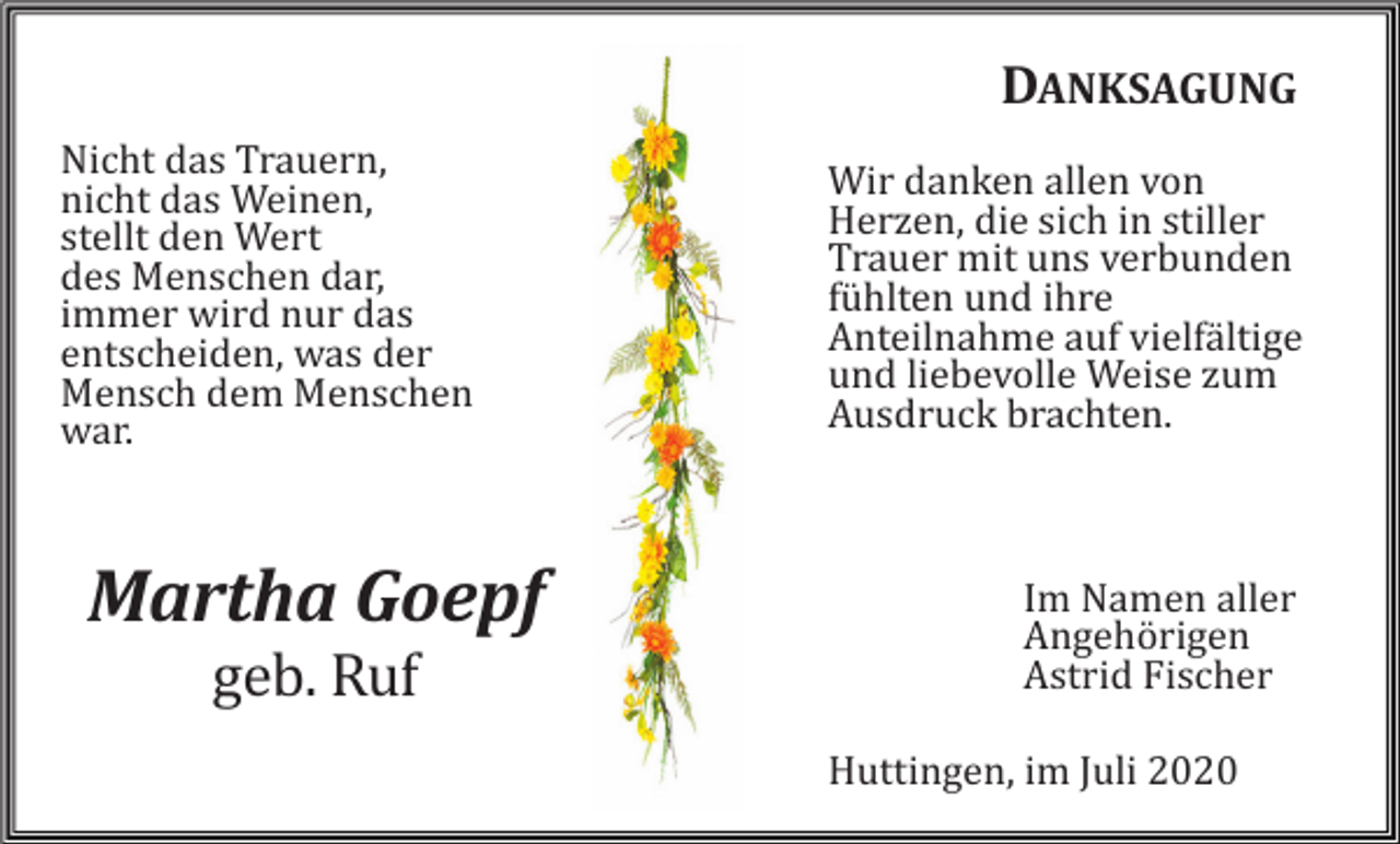 <p>DANKSAGUNG<br />Nicht das Trauern,<br />nicht das Weinen,<br />stellt den Wert<br />des Menschen dar,<br />immer wird nur das<br />entscheiden, was der<br />Mensch dem Menschen<br />war.</p><p>Martha Goepf<br />geb. Ruf</p><p>Wir danken allen von<br />Herzen, die sich in stiller<br />Trauer mit uns verbunden<br />fühlten und ihre<br />Anteilnahme auf vielfältige<br />und liebevolle Weise zum<br />Ausdruck brachten.</p><p>Im Namen aller<br />Angehörigen<br />Astrid Fischer<br />Huttingen, im Juli 2020</p>