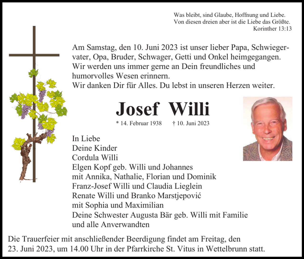<p>Was bleibt, sind Glaube, Hoffnung und Liebe.<br />Von diesen dreien aber ist die Liebe das Größte.<br />Korinther 13:13</p><p>Am Samstag, den 10. Juni 2023 ist unser lieber Papa, Schwiegervater, Opa, Bruder, Schwager, Getti und Onkel heimgegangen.<br />Wir werden uns immer gerne an Dein freundliches und<br />humorvolles Wesen erinnern.<br />Wir danken Dir für Alles. Du lebst in unseren Herzen weiter.</p><p>Josef Willi<br />* 14. Februar 1938</p><p>† 10. Juni 2023</p><p>In Liebe<br />Deine Kinder<br />Cordula Willi<br />Elgen Kopf geb. Willi und Johannes<br />mit Annika, Nathalie, Florian und Dominik<br />Franz-Josef Willi und Claudia Lieglein<br />Renate Willi und Branko Marstjepović<br />mit Sophia und Maximilian<br />Deine Schwester Augusta Bär geb. Willi mit Familie<br />und alle Anverwandten<br />Die Trauerfeier mit anschließender Beerdigung findet am Freitag, den<br />23. Juni 2023, um 14.00 Uhr in der Pfarrkirche St. Vitus in Wettelbrunn statt.</p>