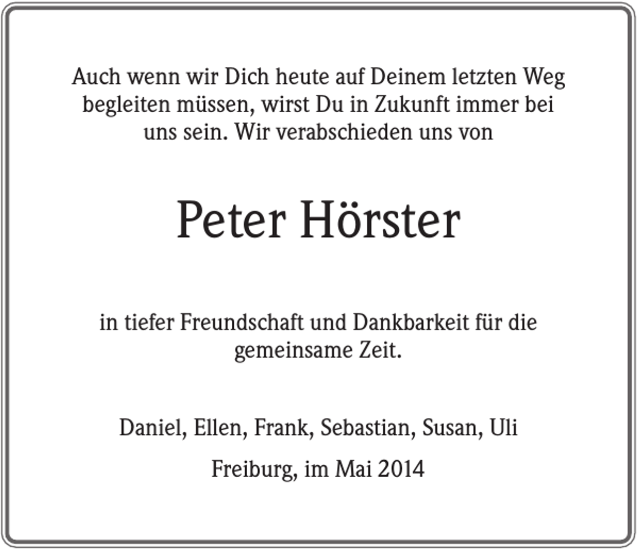 <p>Auch wenn wir Dich heute auf Deinem letzten Weg<br />begleiten müssen, wirst Du in Zukunft immer bei<br />uns sein. Wir verabschieden uns von</p><p>Peter Hörster<br />in tiefer Freundschaft und Dankbarkeit für die<br />gemeinsame Zeit.<br />Daniel, Ellen, Frank, Sebastian, Susan, Uli<br />Freiburg, im Mai 2014</p>