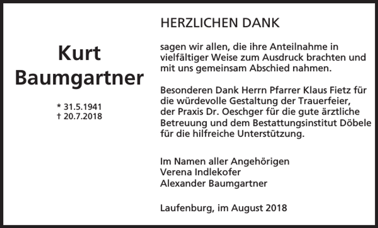 <p>HERZLICHEN DANK</p><p>Kurt<br />Baumgartner<br />* 31.5.1941<br />† 20.7.2018</p><p>sagen wir allen, die ihre Anteilnahme in<br />vielfältiger Weise zum Ausdruck brachten und<br />mit uns gemeinsam Abschied nahmen.<br />Besonderen Dank Herrn Pfarrer Klaus Fietz für<br />die würdevolle Gestaltung der Trauerfeier,<br />der Praxis Dr. Oeschger für die gute ärztliche<br />Betreuung und dem Bestattungsinstitut Döbele<br />für die hilfreiche Unterstützung.<br />Im Namen aller Angehörigen<br />Verena Indlekofer<br />Alexander Baumgartner<br />Laufenburg, im August 2018</p>