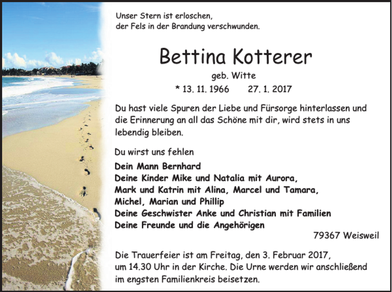 <p>Unser Stern ist erloschen,<br />der Fels in der Brandung verschwunden.</p><p>Bettina Kotterer<br />geb. Witte<br />* 13. 11. 1966</p><p>27. 1. 2017</p><p>Du hast viele Spuren der Liebe und Fürsorge hinterlassen und<br />die Erinnerung an all das Schöne mit dir, wird stets in uns<br />lebendig bleiben.<br />Du wirst uns fehlen<br />Dein Mann Bernhard<br />Deine Kinder Mike und Natalia mit Aurora,<br />Mark und Katrin mit Alina, Marcel und Tamara,<br />Michel, Marian und Phillip<br />Deine Geschwister Anke und Christian mit Familien<br />Deine Freunde und die Angehörigen<br />79367 Weisweil<br />Die Trauerfeier ist am Freitag, den 3. Februar 2017,<br />um 14.30 Uhr in der Kirche. Die Urne werden wir anschließend<br />im engsten Familienkreis beisetzen.</p>