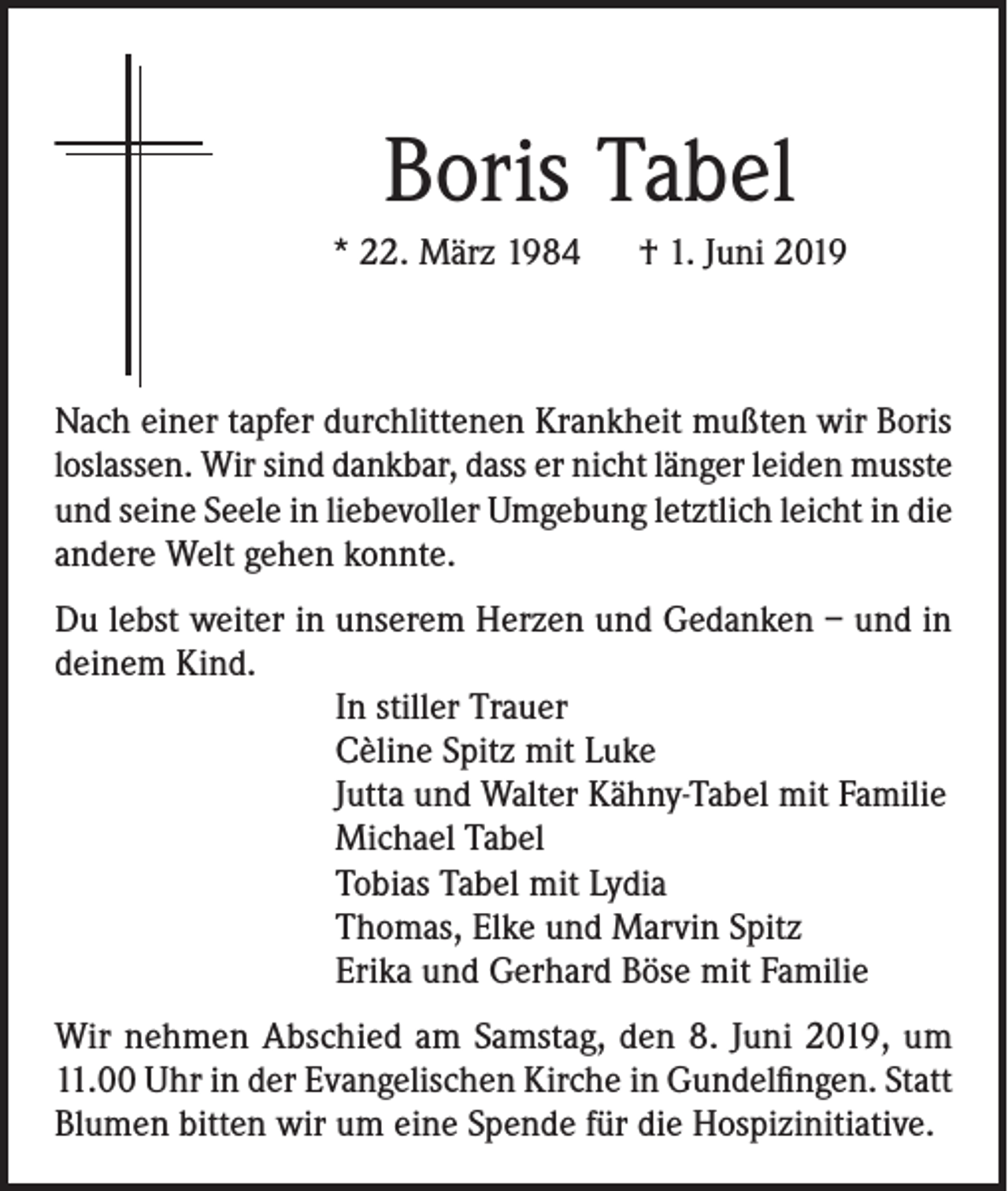 <p>Boris Tabel<br />* 22. März 1984 † 1. Juni 2019</p><p>Nach einer tapfer durchlittenen Krankheit mußten wir Boris<br />loslassen. Wir sind dankbar, dass er nicht länger leiden musste<br />und seine Seele in liebevoller Umgebung letztlich leicht in die<br />andere Welt gehen konnte.<br />Du lebst weiter in unserem Herzen und Gedanken – und in<br />deinem Kind.<br />In stiller Trauer<br />Cèline Spitz mit Luke<br />Jutta und Walter Kähny-Tabel mit Familie<br />Michael Tabel<br />Tobias Tabel mit Lydia<br />Thomas, Elke und Marvin Spitz<br />Erika und Gerhard Böse mit Familie<br />Wir nehmen Abschied am Samstag, den 8. Juni 2019, um<br />11.00 Uhr in der Evangelischen Kirche in Gundelfingen. Statt<br />Blumen bitten wir um eine Spende für die Hospizinitiative.</p>