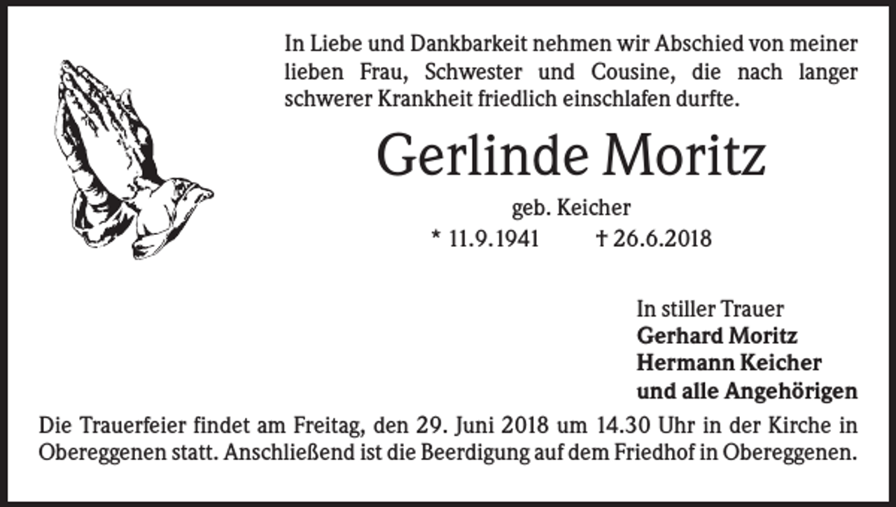 <p>In Liebe und Dankbarkeit nehmen wir Abschied von meiner<br />lieben Frau, Schwester und Cousine, die nach langer<br />schwerer Krankheit friedlich einschlafen durfte.</p><p>Gerlinde Moritz<br />geb. Keicher<br />* 11.9.1941<br />† 26.6.2018<br />In stiller Trauer<br />Gerhard Moritz<br />Hermann Keicher<br />und alle Angehörigen<br />Die Trauerfeier findet am Freitag, den 29. Juni 2018 um 14.30 Uhr in der Kirche in<br />Obereggenen statt. Anschließend ist die Beerdigung auf dem Friedhof in Obereggenen.</p>