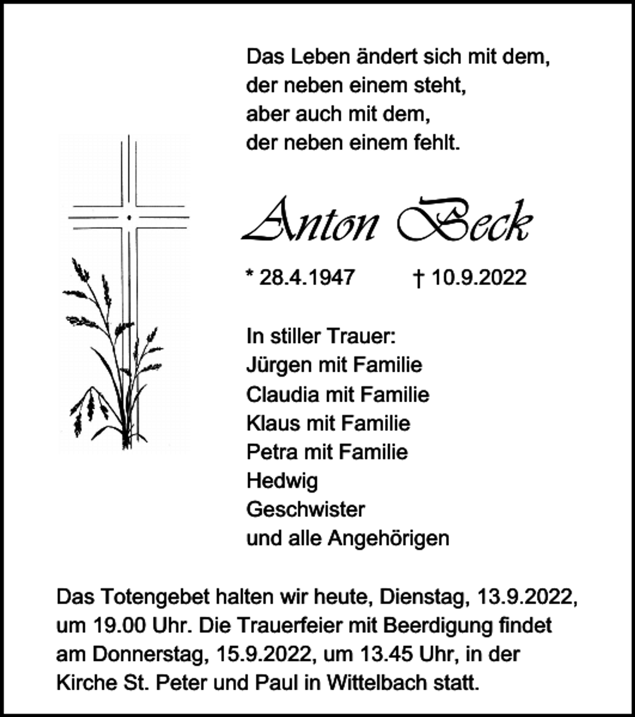 <p>Das Leben ändert sich mit dem,<br />der neben einem steht,<br />aber auch mit dem,<br />der neben einem fehlt.</p><p>Anton Beck<br />* 28.4.1947</p><p>† 10.9.2022</p><p>In stiller Trauer:<br />Jürgen mit Familie<br />Claudia mit Familie<br />Klaus mit Familie<br />Petra mit Familie<br />Hedwig<br />Geschwister<br />und alle Angehörigen<br />Das Totengebet halten wir heute, Dienstag, 13.9.2022,<br />um 19.00 Uhr. Die Trauerfeier mit Beerdigung findet<br />am Donnerstag, 15.9.2022, um 13.45 Uhr, in der<br />Kirche St. Peter und Paul in Wittelbach statt.</p>