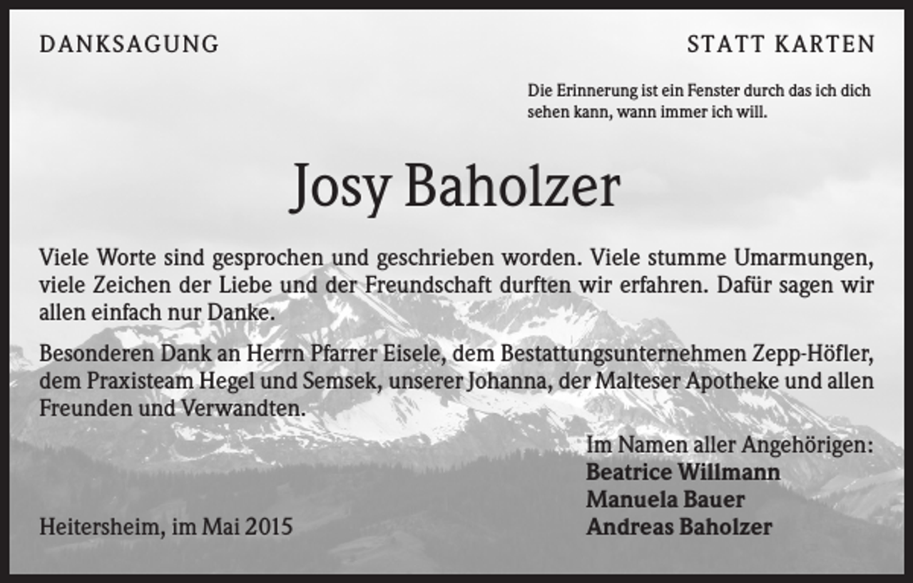 <p>DANKSAGUNG</p><p>S TA TT K A RTEN<br />Die Erinnerung ist ein Fenster durch das ich dich<br />sehen kann, wann immer ich will.</p><p>Josy Baholzer<br />Viele Worte sind gesprochen und geschrieben worden. Viele stumme Umarmungen,<br />viele Zeichen der Liebe und der Freundschaft durften wir erfahren. Dafür sagen wir<br />allen einfach nur Danke.<br />Besonderen Dank an Herrn Pfarrer Eisele, dem Bestattungsunternehmen Zepp-Höfler,<br />dem Praxisteam Hegel und Semsek, unserer Johanna, der Malteser Apotheke und allen<br />Freunden und Verwandten.<br />Im Namen aller Angehörigen:<br />Beatrice Willmann<br />Manuela Bauer<br />Andreas Baholzer<br />Heitersheim, im Mai 2015</p>