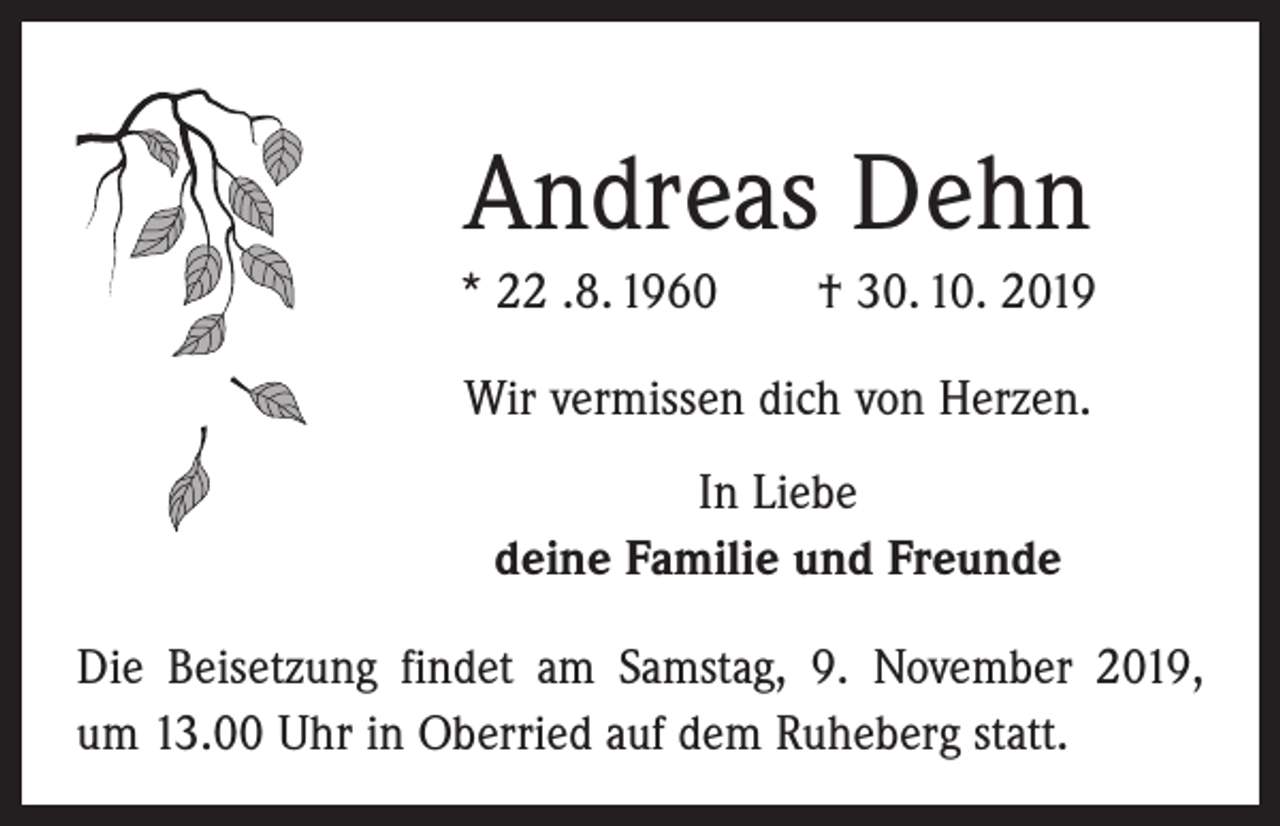 <p>Andreas Dehn<br />* 22 .8. 1960 † 30. 10. 2019<br />Wir vermissen dich von Herzen.<br />In Liebe<br />deine Familie und Freunde<br />Die Beisetzung findet am Samstag, 9. November 2019,<br />um 13.00 Uhr in Oberried auf dem Ruheberg statt.</p>