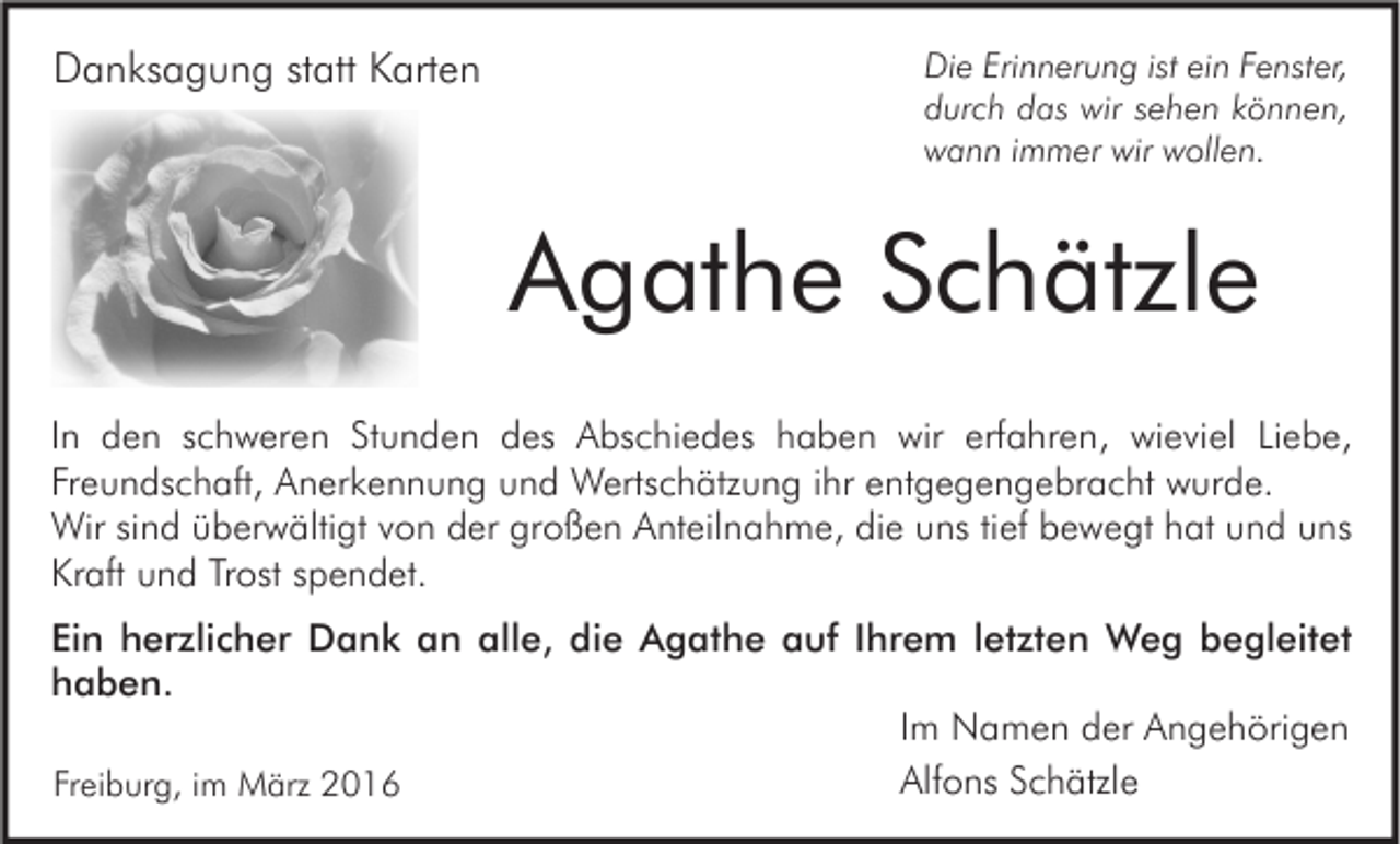 <p>Danksagung statt Karten</p><p>Die Erinnerung ist ein Fenster,<br />durch das wir sehen können,<br />wann immer wir wollen.</p><p>Agathe Schätzle<br />In den schweren Stunden des Abschiedes haben wir erfahren, wieviel Liebe,<br />Freundschaft, Anerkennung und Wertschätzung ihr entgegengebracht wurde.<br />Wir sind überwältigt von der großen Anteilnahme, die uns tief bewegt hat und uns<br />Kraft und Trost spendet.<br />Ein herzlicher Dank an alle, die Agathe auf Ihrem letzten Weg begleitet<br />haben.<br />Im Namen der Angehörigen<br />Alfons Schätzle<br />Freiburg, im März 2016</p>