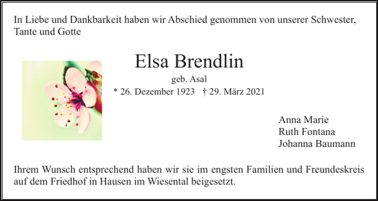 <p>In Liebe und Dankbarkeit haben wir Abschied genommen von unserer Schwester,<br />Tante und Gotte</p><p>Elsa Brendlin<br />geb. Asal<br />* 26. Dezember 1923 † 29. März 2021</p><p>Anna Marie<br />Ruth Fontana<br />Johanna Baumann<br />Ihrem Wunsch entsprechend haben wir sie im engsten Familien und Freundeskreis<br />auf dem Friedhof in Hausen im Wiesental beigesetzt.</p>