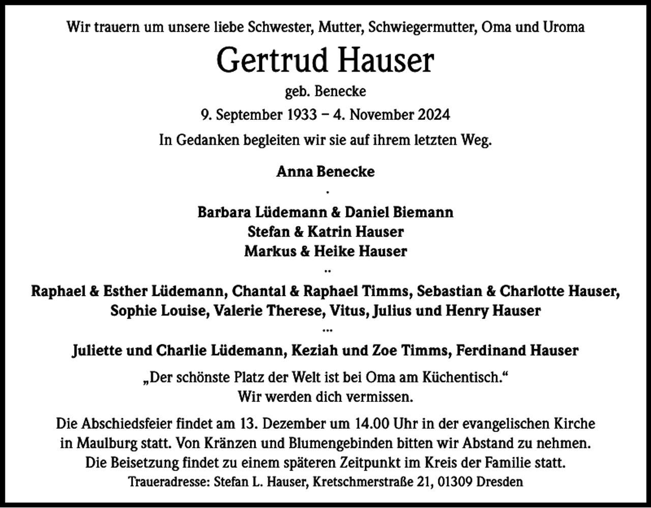 <p>Wir trauern um unsere liebe Schwester, Mutter, Schwiegermutter, Oma und Uroma</p><p>Gertrud Hauser<br />geb. Benecke<br />9. September 1933 – 4. November 2024<br />In Gedanken begleiten wir sie auf ihrem letzten Weg.<br />Anna Benecke<br />∙<br />Barbara Lüdemann &amp; Daniel Biemann<br />Stefan &amp; Katrin Hauser<br />Markus &amp; Heike Hauser<br />∙∙<br />Raphael &amp; Esther Lüdemann, Chantal &amp; Raphael Timms, Sebastian &amp; Charlotte Hauser,<br />Sophie Louise, Valerie Therese, Vitus, Julius und Henry Hauser<br />∙∙∙<br />Juliette und Charlie Lüdemann, Keziah und Zoe Timms, Ferdinand Hauser<br />„Der schönste Platz der Welt ist bei Oma am Küchentisch.“<br />Wir werden dich vermissen.<br />Die Abschiedsfeier findet am 13. Dezember um 14.00 Uhr in der evangelischen Kirche<br />in Maulburg statt. Von Kränzen und Blumengebinden bitten wir Abstand zu nehmen.<br />Die Beisetzung findet zu einem späteren Zeitpunkt im Kreis der Familie statt.<br />Traueradresse: Stefan L. Hauser, Kretschmerstraße 21, 01309 Dresden</p>