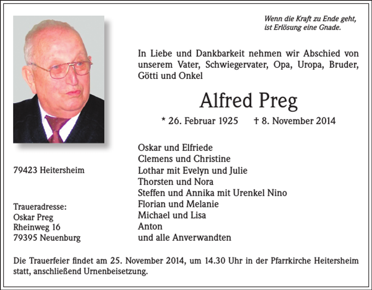 <p>Wenn die Kraft zu Ende geht,<br />ist Erlösung eine Gnade.</p><p>In Liebe und Dankbarkeit nehmen wir Abschied von<br />unserem Vater, Schwiegervater, Opa, Uropa, Bruder,<br />Götti und Onkel</p><p>Alfred Preg<br />* 26. Februar 1925 † 8. November 2014</p><p>79423 Heitersheim</p><p>Traueradresse:<br />Oskar Preg<br />Rheinweg 16<br />79395 Neuenburg</p><p>Oskar und Elfriede<br />Clemens und Christine<br />Lothar mit Evelyn und Julie<br />Thorsten und Nora<br />Steffen und Annika mit Urenkel Nino<br />Florian und Melanie<br />Michael und Lisa<br />Anton<br />und alle Anverwandten</p><p>Die Trauerfeier findet am 25. November 2014, um 14.30 Uhr in der Pfarrkirche Heitersheim<br />statt, anschließend Urnenbeisetzung.</p>