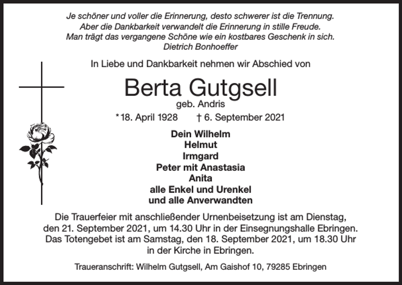 <p>Je schöner und voller die Erinnerung, desto schwerer ist die Trennung.<br />Aber die Dankbarkeit verwandelt die Erinnerung in stille Freude.<br />Man trägt das vergangene Schöne wie ein kostbares Geschenk in sich.<br />Dietrich Bonhoeffer</p><p>In Liebe und Dankbarkeit nehmen wir Abschied von</p><p>Berta Gutgsell</p><p>geb. Andris<br />* 18. April 1928<br />† 6. September 2021<br />Dein Wilhelm<br />Helmut<br />Irmgard<br />Peter mit Anastasia<br />Anita<br />alle Enkel und Urenkel<br />und alle Anverwandten<br />Die Trauerfeier mit anschließender Urnenbeisetzung ist am Dienstag,<br />den 21. September 2021, um 14.30 Uhr in der Einsegnungshalle Ebringen.<br />Das Totengebet ist am Samstag, den 18. September 2021, um 18.30 Uhr<br />in der Kirche in Ebringen.<br />Traueranschrift: Wilhelm Gutgsell, Am Gaishof 10, 79285 Ebringen</p>
