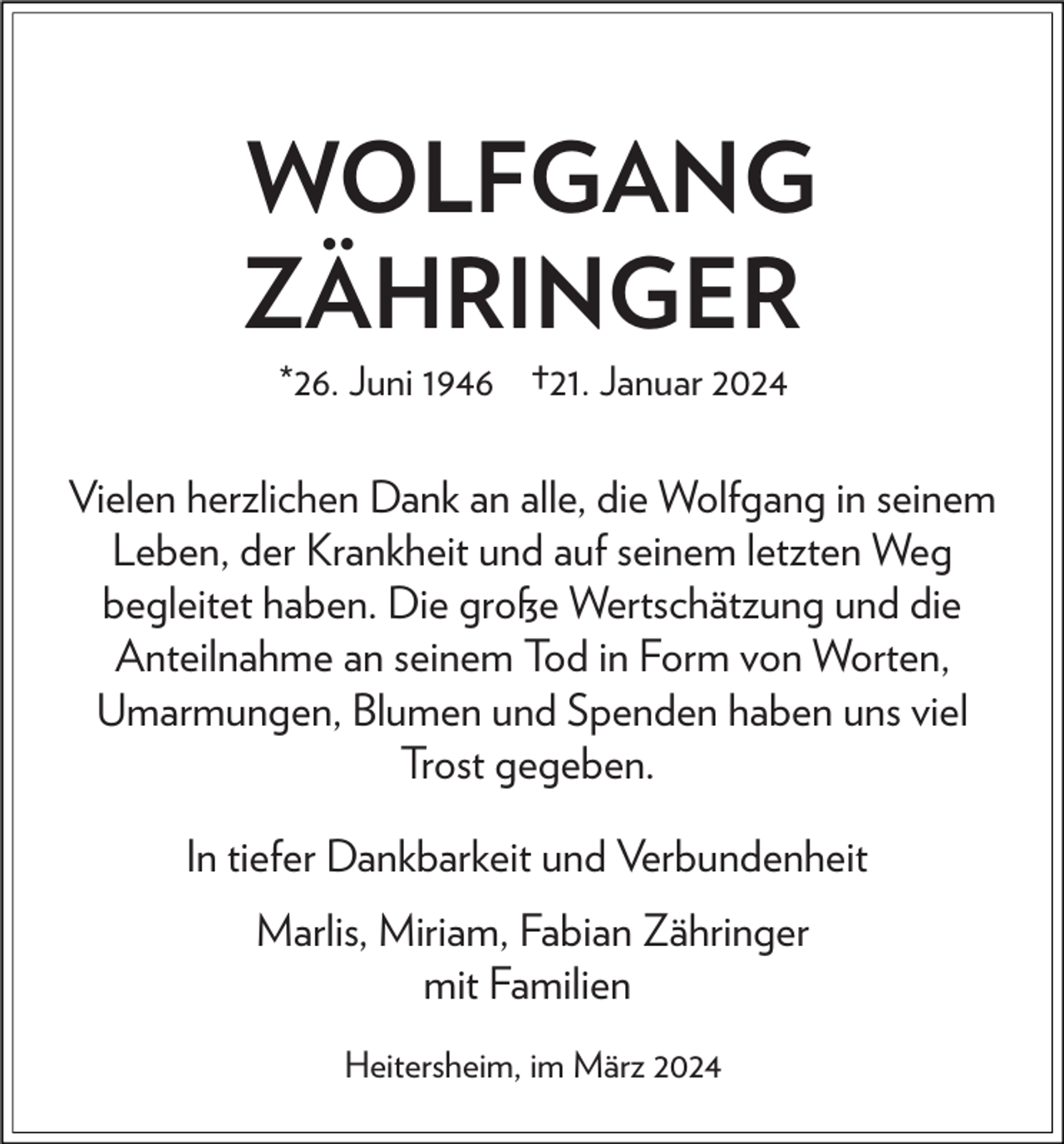 WOLFGANG
ZÄHRINGER
*26. Juni 1946 †21. Januar 2024
Vielen herzlichen Dank an alle, die Wolfgang in seinem
Leben, der Krankheit und auf seinem letzten Weg
begleitet haben. Die große Wertschätzung und die
Anteilnahme an seinem Tod in Form von Worten,
Umarmungen, Blumen und Spenden haben uns viel
Trost gegeben.
In tiefer Dankbarkeit und Verbundenheit
Marlis, Miriam, Fabian Zähringer
mit Familien
Heitersheim, im März 2024