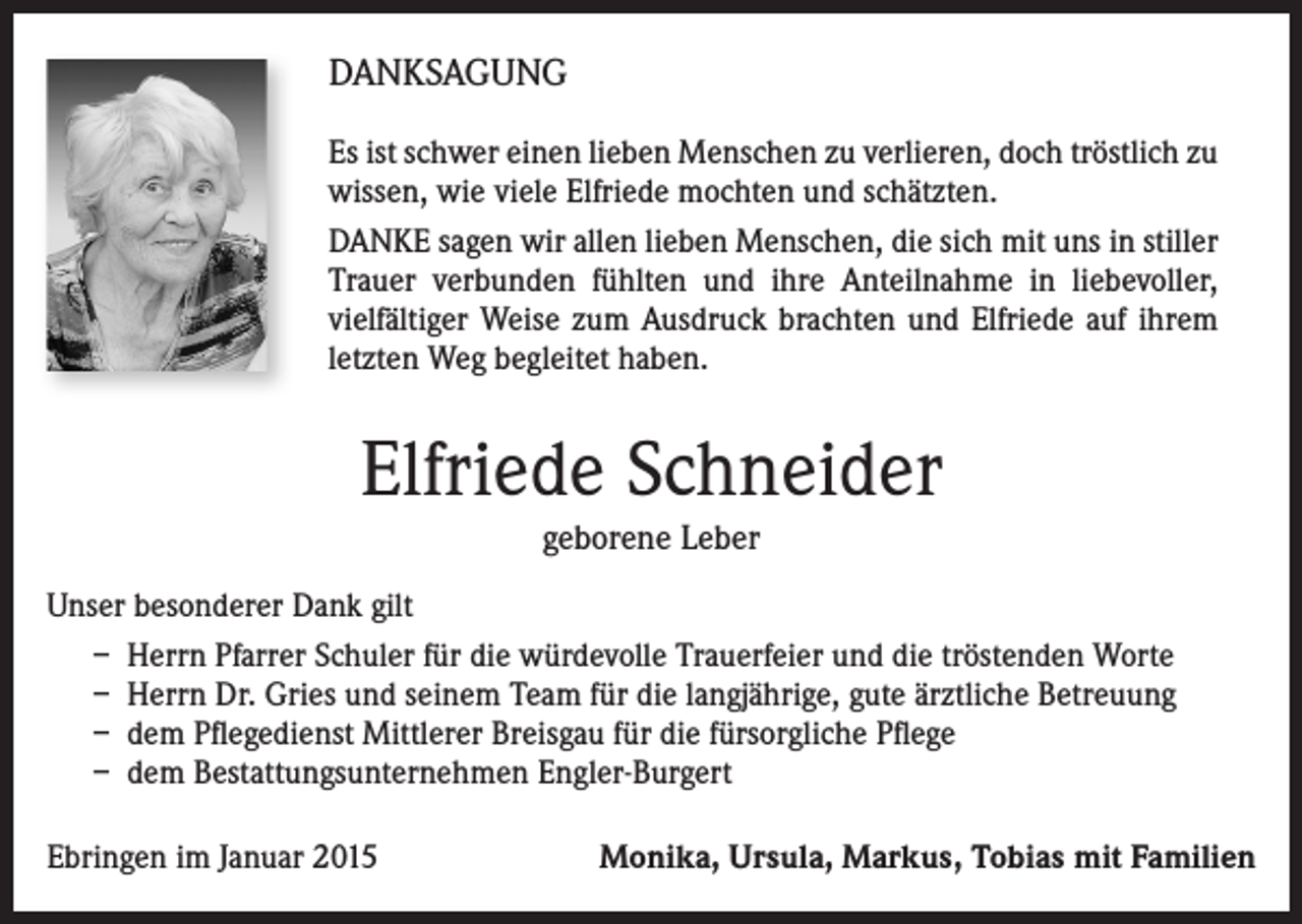 <p>DANKSAGUNG<br />Es ist schwer einen lieben Menschen zu verlieren, doch tröstlich zu<br />wissen, wie viele Elfriede mochten und schätzten.<br />DANKE sagen wir allen lieben Menschen, die sich mit uns in stiller<br />Trauer verbunden fühlten und ihre Anteilnahme in liebevoller,<br />vielfältiger Weise zum Ausdruck brachten und Elfriede auf ihrem<br />letzten Weg begleitet haben.</p><p>Elfriede Schneider<br />geborene Leber<br />Unser besonderer Dank gilt<br />– Herrn Pfarrer Schuler für die würdevolle Trauerfeier und die tröstenden Worte<br />– Herrn Dr. Gries und seinem Team für die langjährige, gute ärztliche Betreuung<br />– dem Pflegedienst Mittlerer Breisgau für die fürsorgliche Pflege<br />– dem Bestattungsunternehmen Engler-Burgert<br />Ebringen im Januar 2015</p><p>Monika, Ursula, Markus, Tobias mit Familien</p>