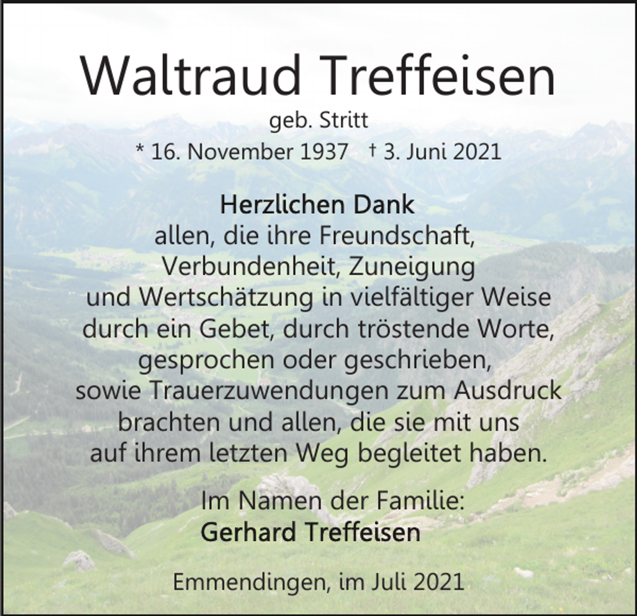 <p>Waltraud Treffeisen<br />geb. Stritt<br />* 16. November 1937 † 3. Juni 2021</p><p>allen, die ihre Freundschaft,<br />Verbundenheit, Zuneigung<br />und Wertschätzung in vielfältiger Weise<br />durch ein Gebet, durch tröstende Worte,<br />gesprochen oder geschrieben,<br />sowie Trauerzuwendungen zum Ausdruck<br />brachten und allen, die sie mit uns<br />auf ihrem letzten Weg begleitet haben.<br />Im Namen der Familie:<br />Emmendingen, im Juli 2021</p>