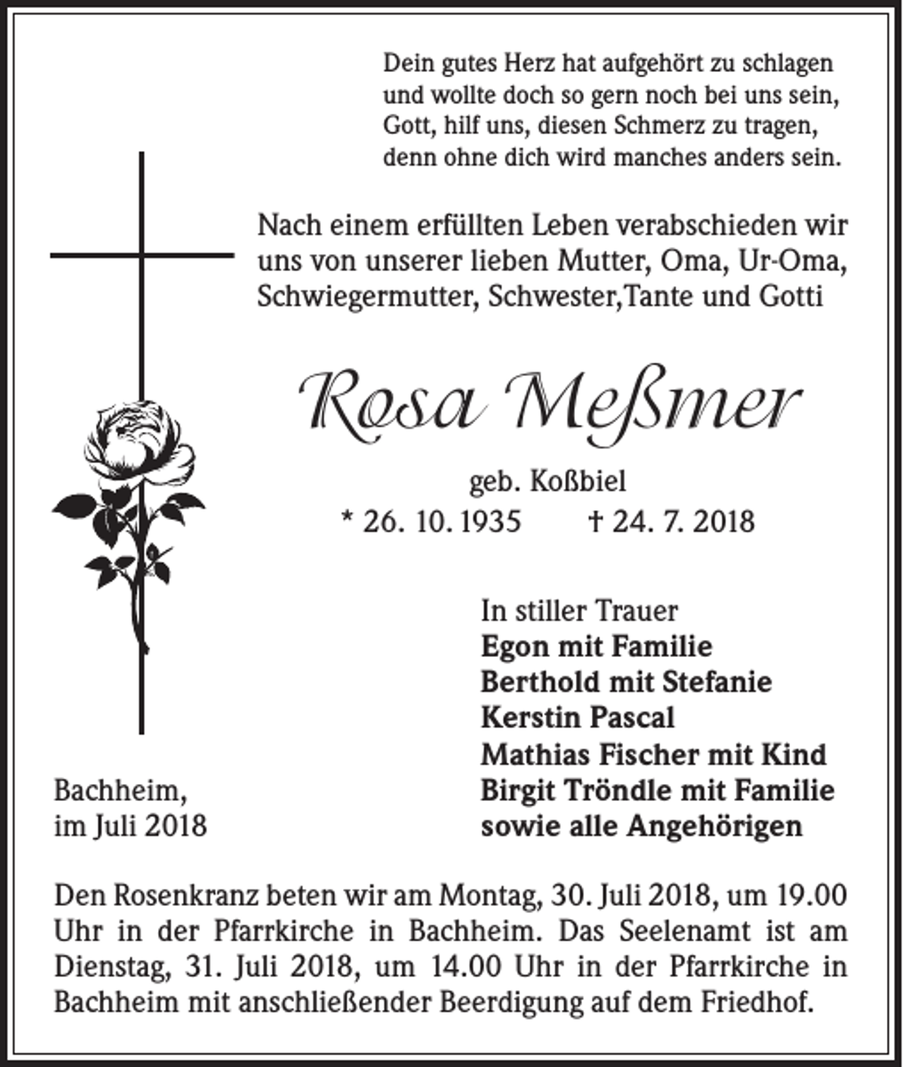 <p>Dein gutes Herz hat aufgehört zu schlagen<br />und wollte doch so gern noch bei uns sein,<br />Gott, hilf uns, diesen Schmerz zu tragen,<br />denn ohne dich wird manches anders sein.</p><p>Nach einem erfüllten Leben verabschieden wir<br />uns von unserer lieben Mutter, Oma, Ur-Oma,<br />Schwiegermutter, Schwester,Tante und Gotti</p><p>Rosa Meßmer<br />geb. Koßbiel<br />* 26. 10. 1935 † 24. 7. 2018</p><p>Bachheim,<br />im Juli 2018</p><p>In stiller Trauer<br />Egon mit Familie<br />Berthold mit Stefanie<br />Kerstin Pascal<br />Mathias Fischer mit Kind<br />Birgit Tröndle mit Familie<br />sowie alle Angehörigen</p><p>Den Rosenkranz beten wir am Montag, 30. Juli 2018, um 19.00<br />Uhr in der Pfarrkirche in Bachheim. Das Seelenamt ist am<br />Dienstag, 31. Juli 2018, um 14.00 Uhr in der Pfarrkirche in<br />Bachheim mit anschließender Beerdigung auf dem Friedhof.</p>