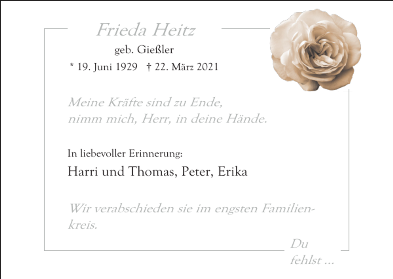 <p>Frieda Heitz<br />geb. Gießler<br />* 19. Juni 1929 † 22. März 2021</p><p>Meine Kräfte sind zu Ende,<br />nimm mich, Herr, in deine Hände.<br />In liebevoller Erinnerung:</p><p>Harri und Thomas, Peter, Erika</p><p>Wir verabschieden sie im engsten Familienkreis.<br />Du<br />fehlst ...</p>