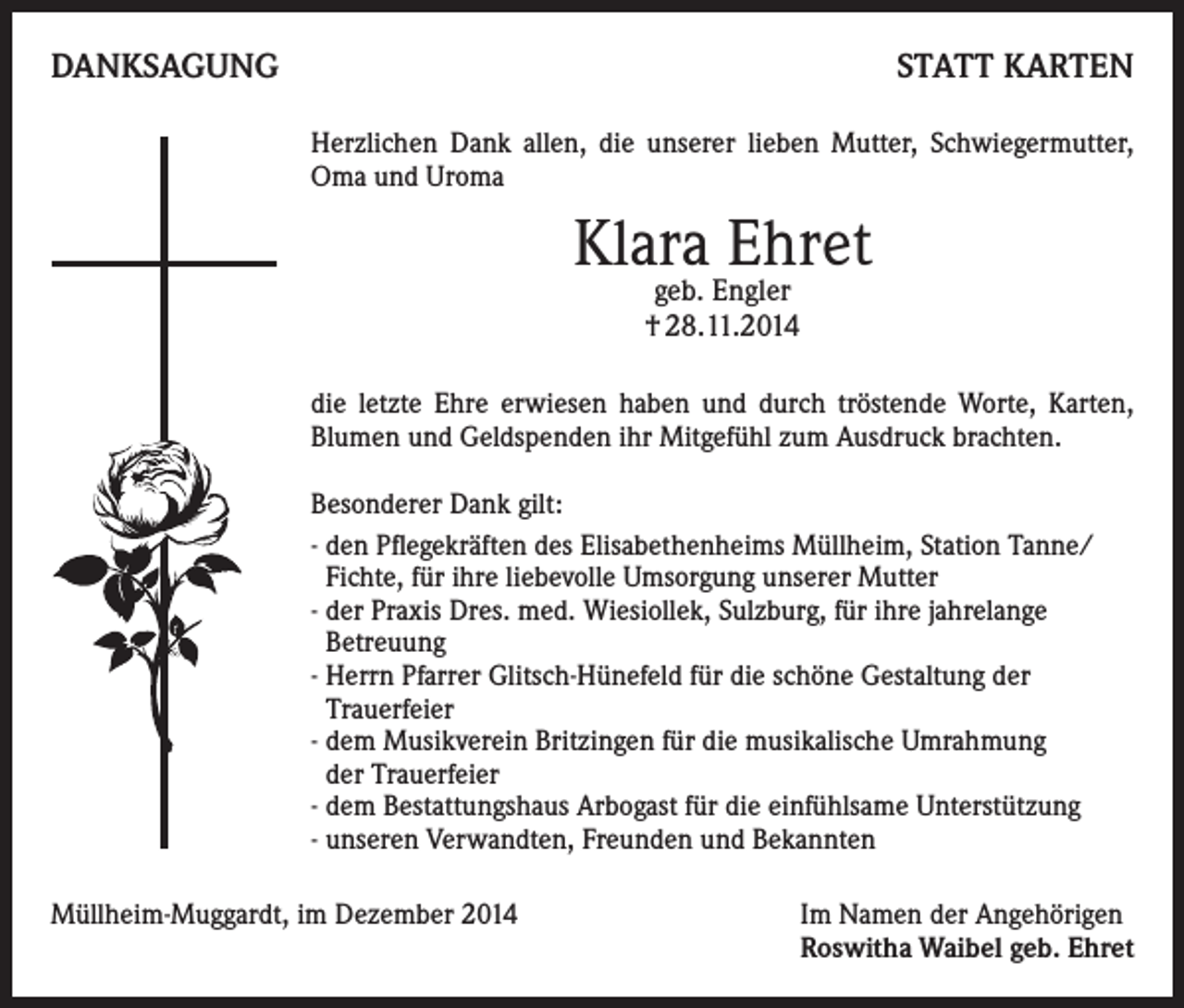<p>DANKSAGUNG</p><p>STATT KARTEN<br />Herzlichen Dank allen, die unserer lieben Mutter, Schwiegermutter,<br />Oma und Uroma</p><p>Klara Ehret<br />geb. Engler<br />† 28.11.2014</p><p>die letzte Ehre erwiesen haben und durch tröstende Worte, Karten,<br />Blumen und Geldspenden ihr Mitgefühl zum Ausdruck brachten.<br />Besonderer Dank gilt:<br />- den Pflegekräften des Elisabethenheims Müllheim, Station Tanne/<br />Fichte, für ihre liebevolle Umsorgung unserer Mutter<br />- der Praxis Dres. med. Wiesiollek, Sulzburg, für ihre jahrelange<br />Betreuung<br />- Herrn Pfarrer Glitsch-Hünefeld für die schöne Gestaltung der<br />Trauerfeier<br />- dem Musikverein Britzingen für die musikalische Umrahmung<br />der Trauerfeier<br />- dem Bestattungshaus Arbogast für die einfühlsame Unterstützung<br />- unseren Verwandten, Freunden und Bekannten<br />Müllheim-Muggardt, im Dezember 2014 Im Namen der Angehörigen<br />Roswitha Waibel geb. Ehret</p>