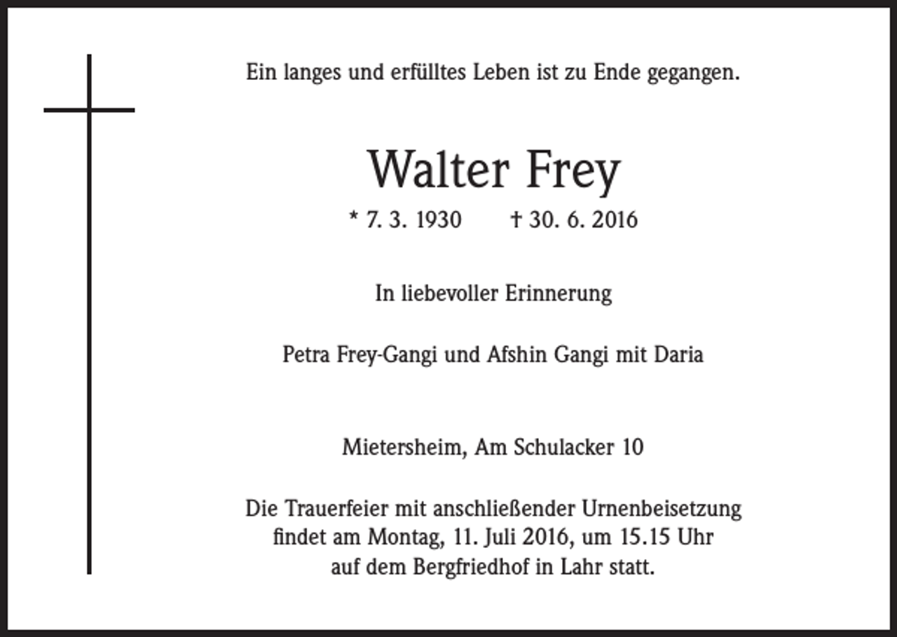 <p>Ein langes und erfülltes Leben ist zu Ende gegangen.</p><p>Walter Frey<br />* 7. 3. 1930 † 30. 6. 2016<br />In liebevoller Erinnerung<br />Petra Frey-Gangi und Afshin Gangi mit Daria</p><p>Mietersheim, Am Schulacker 10<br />Die Trauerfeier mit anschließender Urnenbeisetzung<br />ﬁndet am Montag, 11. Juli 2016, um 15.15 Uhr<br />auf dem Bergfriedhof in Lahr statt.</p>