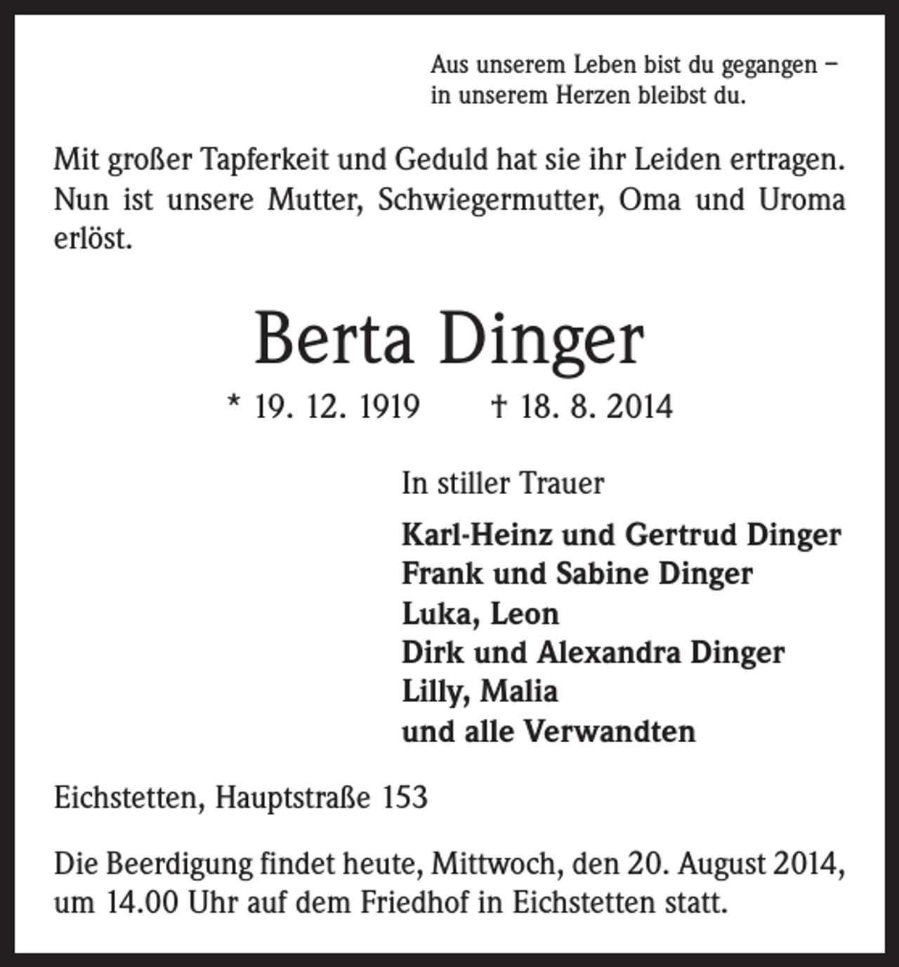 <p>Aus unserem Leben bist du gegangen –<br />in unserem Herzen bleibst du.</p><p>Mit großer Tapferkeit und Geduld hat sie ihr Leiden ertragen.<br />Nun ist unsere Mutter, Schwiegermutter, Oma und Uroma<br />erlöst.</p><p>Berta Dinger<br />* 19. 12. 1919 † 18. 8. 2014<br />In stiller Trauer<br />Karl-Heinz und Gertrud Dinger<br />Frank und Sabine Dinger<br />Luka, Leon<br />Dirk und Alexandra Dinger<br />Lilly, Malia<br />und alle Verwandten<br />Eichstetten, Hauptstraße 153<br />Die Beerdigung findet heute, Mittwoch, den 20. August 2014,<br />um 14.00 Uhr auf dem Friedhof in Eichstetten statt.</p>