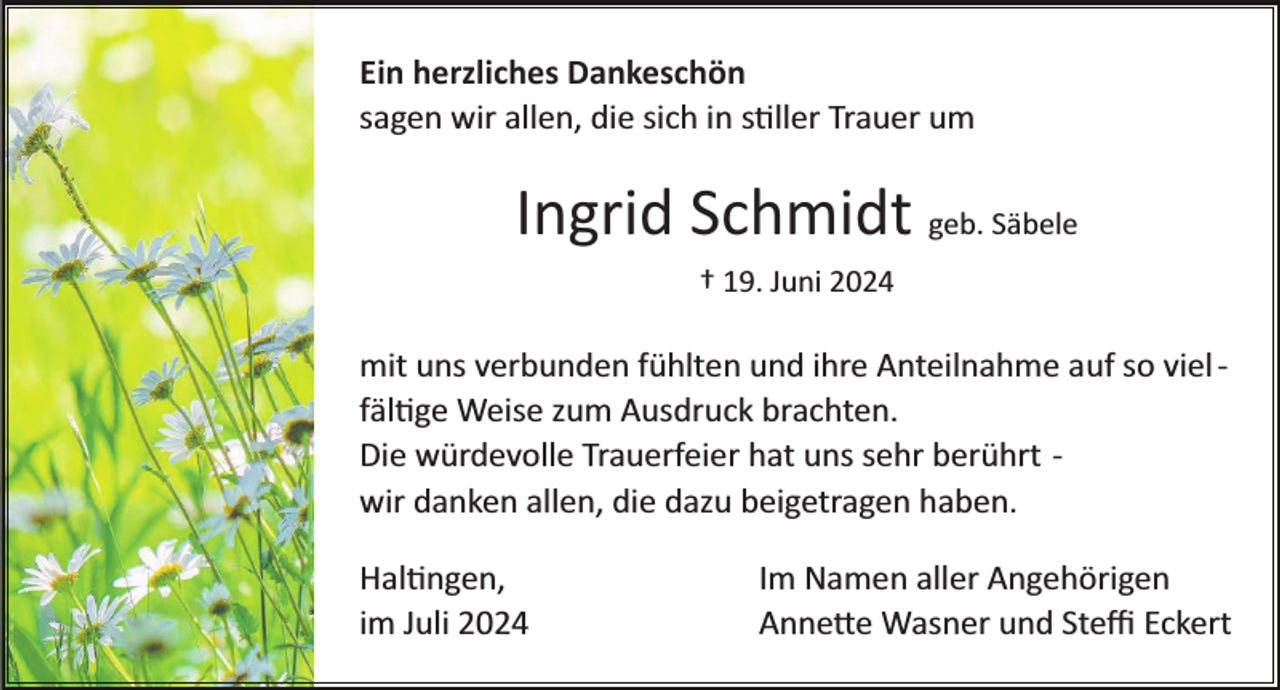 <p>Ein herzliches Dankeschön<br />sagen wir allen, die sich in stiller Trauer um</p>
<p>Ingrid Schmidt geb. Säbele<br />† 19. Juni 2024</p>
<p>mit uns verbunden fühlten und ihre Anteilnahme auf so viel ­<br />fältige Weise zum Ausdruck brachten.<br />Die würdevolle Trauerfeier hat uns sehr berührt ­<br />wir danken allen, die dazu beigetragen haben.<br />Haltingen,<br />im Juli 2024</p>
<p>Im Namen aller Angehörigen<br />Annette Wasner und Steﬃ Eckert</p>