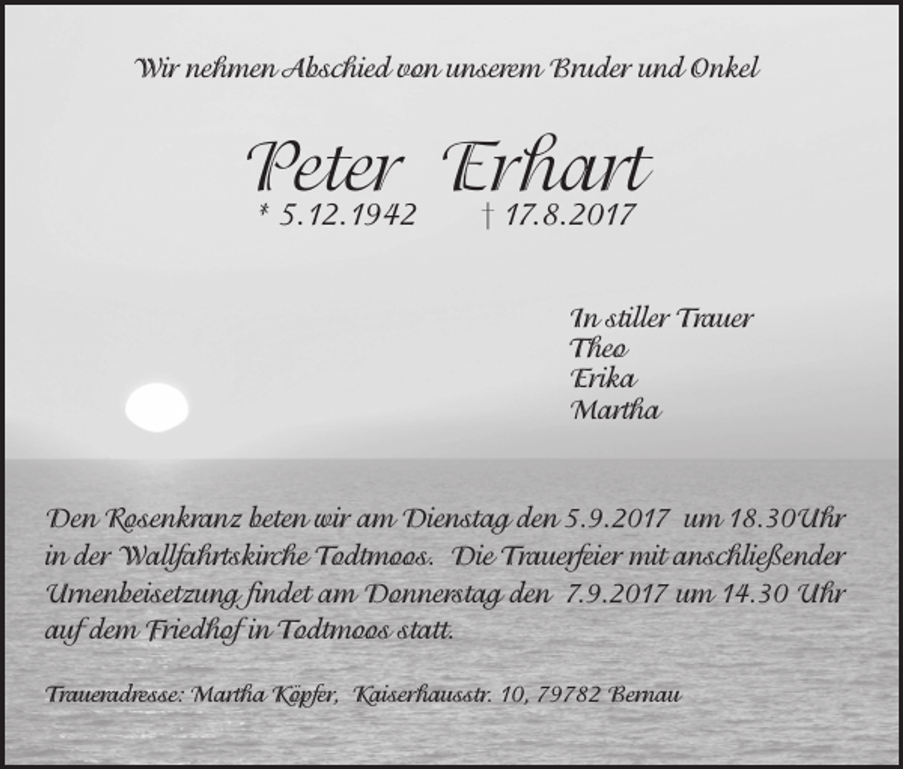 <p>Wir nehmen Abschied von unserem Bruder und Onkel</p><p>Peter<br />Erhart<br />* 5.12.1942<br />† 17.8.2017</p><p>In stiller Trauer</p><p>Theo<br />Erika<br />Martha</p><p>Den Rosenkranz beten wir am Dienstag den 5.9.2017 um 18.30Uhr<br />in der Wallfahrtskirche Todtmoos. Die Trauerfeier mit anschließender<br />Urnenbeisetzung findet am Donnerstag den 7.9.2017 um 14.30 Uhr<br />auf dem Friedhof in Todtmoos statt.<br />Traueradresse: Martha Köpfer, Kaiserhausstr. 10, 79782 Bernau</p>