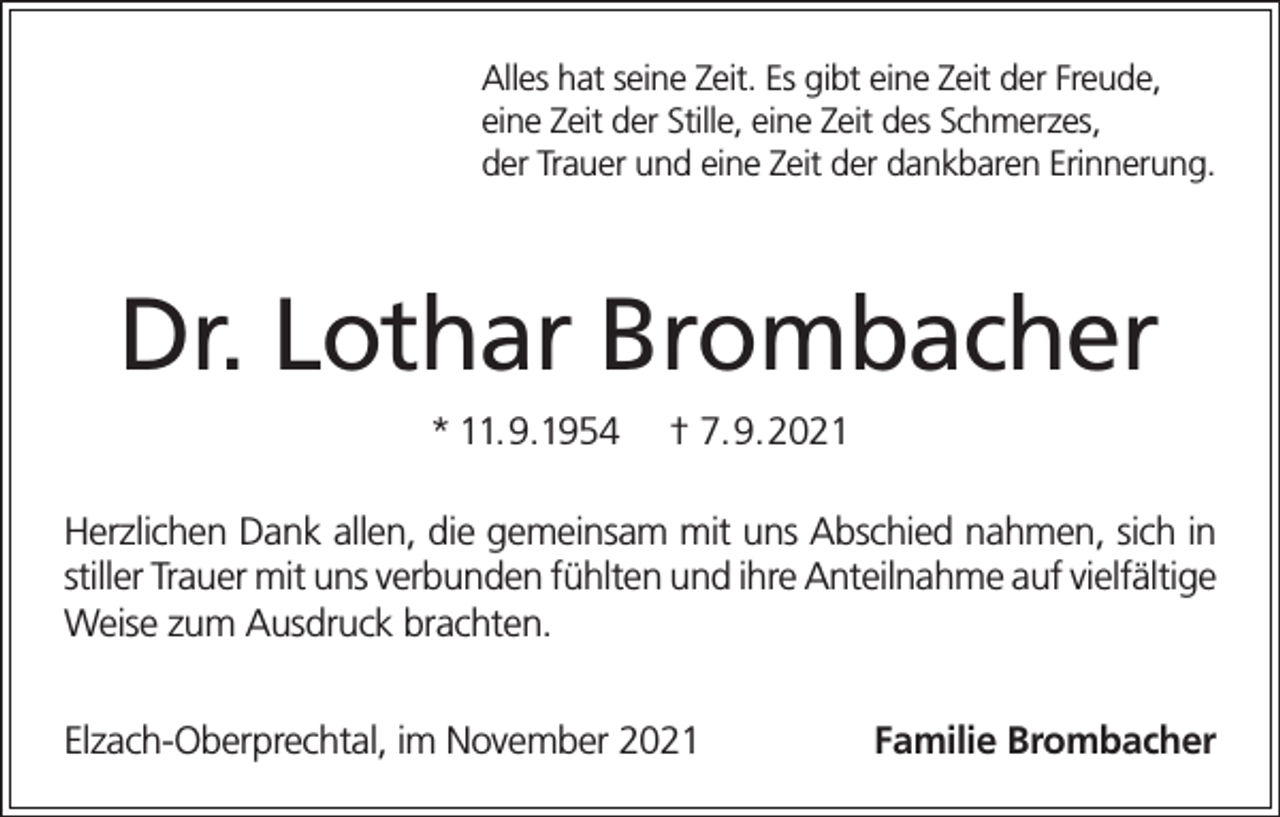 <p>Alles hat seine Zeit. Es gibt eine Zeit der Freude,<br />eine Zeit der Stille, eine Zeit des Schmerzes,<br />der Trauer und eine Zeit der dankbaren Erinnerung.</p><p>Dr. Lothar Brombacher<br />* 11.9.1954</p><p>† 7.9.2021</p><p>Herzlichen Dank allen, die gemeinsam mit uns Abschied nahmen, sich in<br />stiller Trauer mit uns verbunden fühlten und ihre Anteilnahme auf vielfältige<br />Weise zum Ausdruck brachten.<br />Elzach-Oberprechtal, im November 2021</p><p>Familie Brombacher</p>
