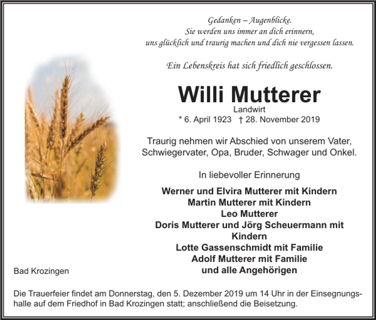 <p>Gedanken – Augenblicke.<br />Sie werden uns immer an dich erinnern,<br />uns glücklich und traurig machen und dich nie vergessen lassen.</p><p>Ein Lebenskreis hat sich friedlich geschlossen.</p><p>Willi Mutterer<br />Landwirt<br />* 6. April 1923 † 28. November 2019</p><p>Traurig nehmen wir Abschied von unserem Vater,<br />Schwiegervater, Opa, Bruder, Schwager und Onkel.<br />In liebevoller Erinnerung</p><p>Bad Krozingen</p><p>Werner und Elvira Mutterer mit Kindern<br />Martin Mutterer mit Kindern<br />Leo Mutterer<br />Doris Mutterer und Jörg Scheuermann mit<br />Kindern<br />Lotte Gassenschmidt mit Familie<br />Adolf Mutterer mit Familie<br />und alle Angehörigen</p><p>Die Trauerfeier findet am Donnerstag, den 5. Dezember 2019 um 14 Uhr in der Einsegnungshalle auf dem Friedhof in Bad Krozingen statt; anschließend die Beisetzung.</p>