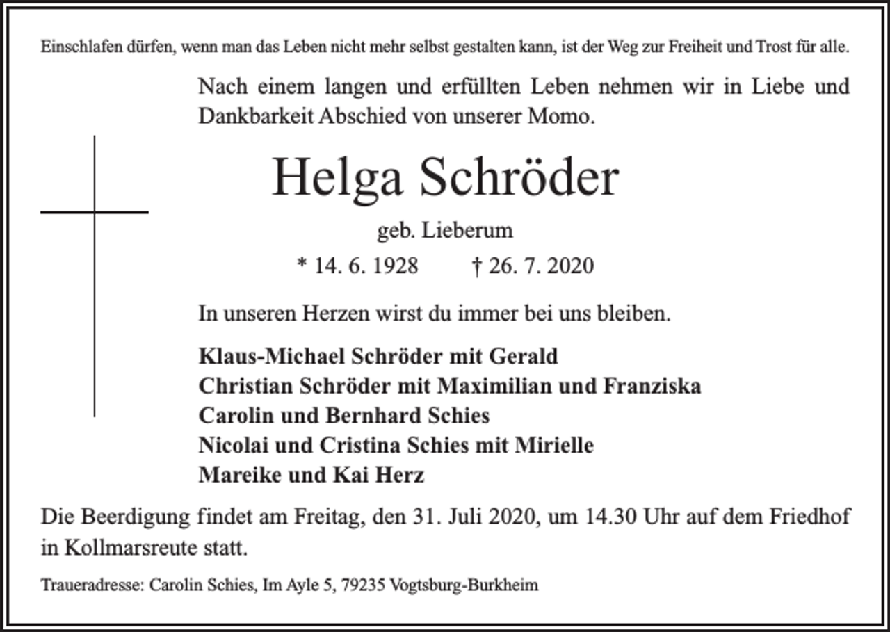 <p>Einschlafen dürfen, wenn man das Leben nicht mehr selbst gestalten kann, ist der Weg zur Freiheit und Trost für alle.</p><p>Nach einem langen und erfüllten Leben nehmen wir in Liebe und<br />Dankbarkeit Abschied von unserer Momo.</p><p>Helga Schröder<br />geb. Lieberum<br />* 14. 6. 1928</p><p>† 26. 7. 2020</p><p>In unseren Herzen wirst du immer bei uns bleiben.<br />Klaus-Michael Schröder mit Gerald<br />Christian Schröder mit Maximilian und Franziska<br />Carolin und Bernhard Schies<br />Nicolai und Cristina Schies mit Mirielle<br />Mareike und Kai Herz<br />Die Beerdigung findet am Freitag, den 31. Juli 2020, um 14.30 Uhr auf dem Friedhof<br />in Kollmarsreute statt.<br />Traueradresse: Carolin Schies, Im Ayle 5, 79235 Vogtsburg-Burkheim</p>
