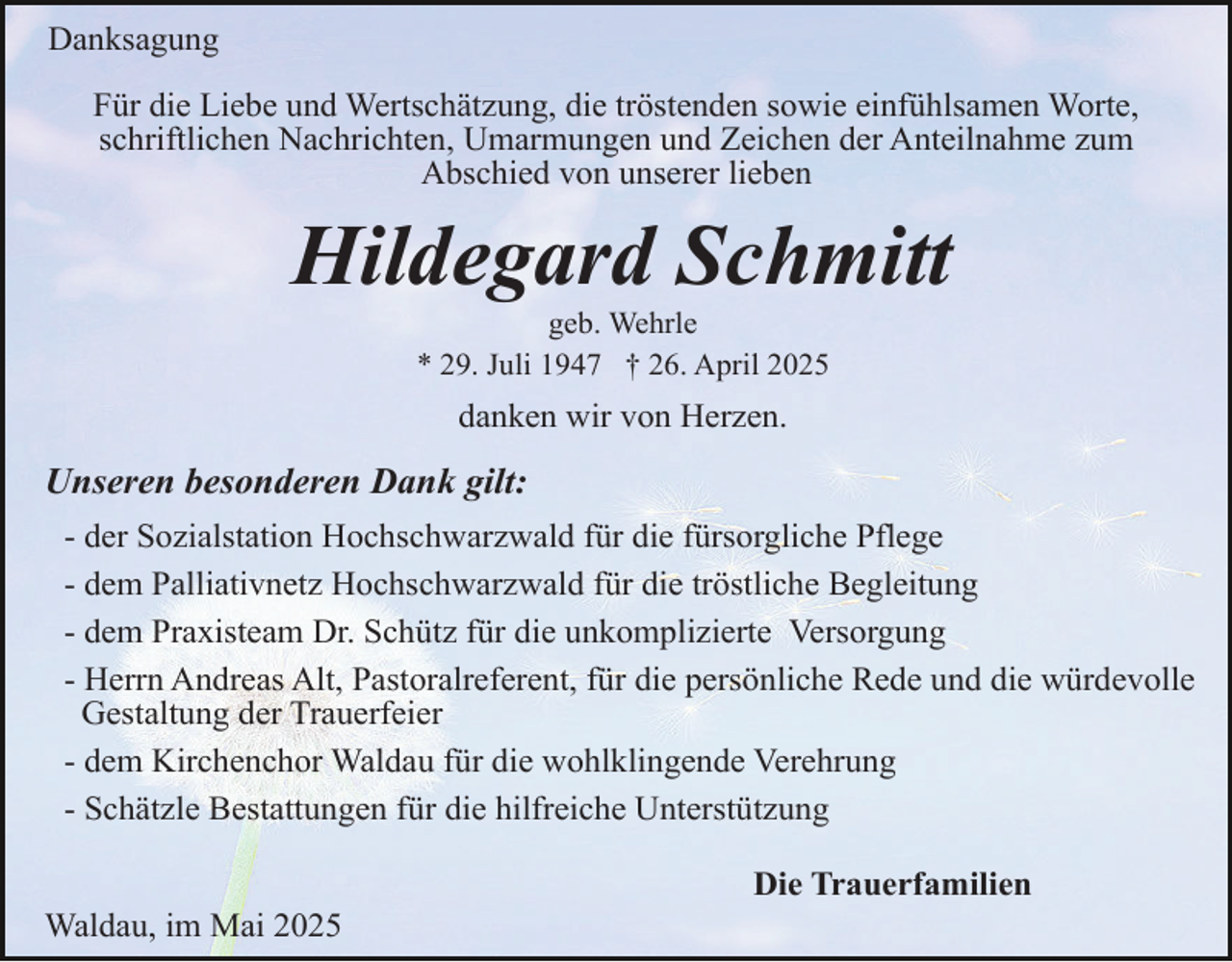 <p>Danksagung<br />Für die Liebe und Wertschätzung, die tröstenden sowie einfühlsamen Worte,<br />schriftlichen Nachrichten, Umarmungen und Zeichen der Anteilnahme zum<br />Abschied von unserer lieben</p><p>Hildegard Schmitt<br />geb. Wehrle<br />* 29. Juli 1947 † 26. April 2025</p><p>danken wir von Herzen.</p><p>Unseren besonderen Dank gilt:<br />- der Sozialstation Hochschwarzwald für die fürsorgliche Pflege<br />- dem Palliativnetz Hochschwarzwald für die tröstliche Begleitung<br />- dem Praxisteam Dr. Schütz für die unkomplizierte Versorgung<br />- Herrn Andreas Alt, Pastoralreferent, für die persönliche Rede und die würdevolle<br />Gestaltung der Trauerfeier<br />- dem Kirchenchor Waldau für die wohlklingende Verehrung<br />- Schätzle Bestattungen für die hilfreiche Unterstützung<br />Waldau, im Mai 2025</p><p>Die Trauerfamilien</p>